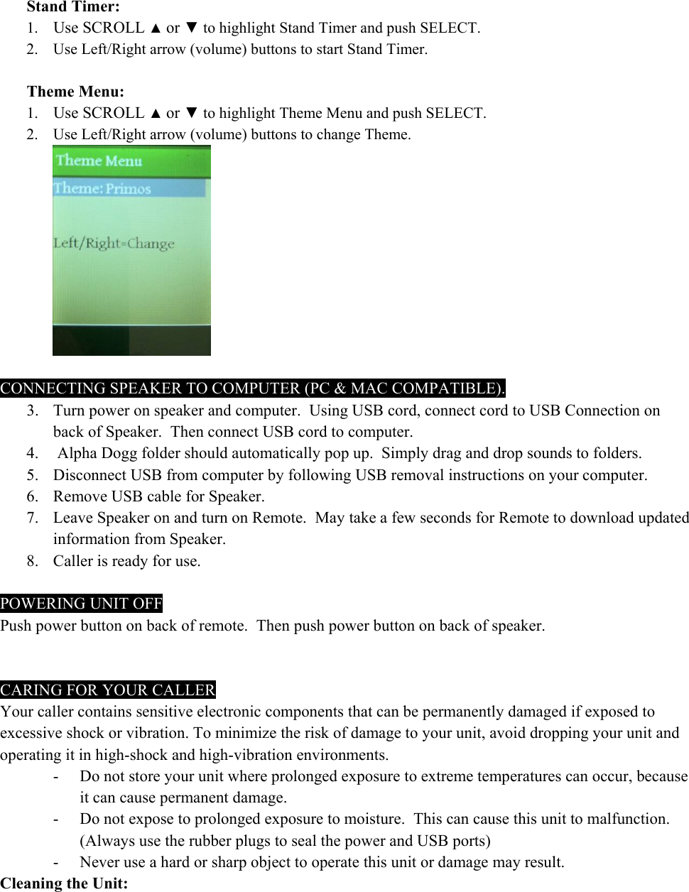  Stand Timer: 1. Use SCROLL ▲ or ▼ to highlight Stand Timer and push SELECT. 2. Use Left/Right arrow (volume) buttons to start Stand Timer.  Theme Menu: 1. Use SCROLL ▲ or ▼ to highlight Theme Menu and push SELECT. 2. Use Left/Right arrow (volume) buttons to change Theme.   CONNECTING SPEAKER TO COMPUTER (PC &amp; MAC COMPATIBLE). 3. Turn power on speaker and computer.  Using USB cord, connect cord to USB Connection on back of Speaker.  Then connect USB cord to computer. 4.  Alpha Dogg folder should automatically pop up.  Simply drag and drop sounds to folders. 5. Disconnect USB from computer by following USB removal instructions on your computer. 6. Remove USB cable for Speaker. 7. Leave Speaker on and turn on Remote.  May take a few seconds for Remote to download updated information from Speaker. 8. Caller is ready for use.  POWERING UNIT OFF Push power button on back of remote.  Then push power button on back of speaker.    CARING FOR YOUR CALLER Your caller contains sensitive electronic components that can be permanently damaged if exposed to excessive shock or vibration. To minimize the risk of damage to your unit, avoid dropping your unit and operating it in high-shock and high-vibration environments. - Do not store your unit where prolonged exposure to extreme temperatures can occur, because it can cause permanent damage. - Do not expose to prolonged exposure to moisture.  This can cause this unit to malfunction. (Always use the rubber plugs to seal the power and USB ports) - Never use a hard or sharp object to operate this unit or damage may result. Cleaning the Unit: 