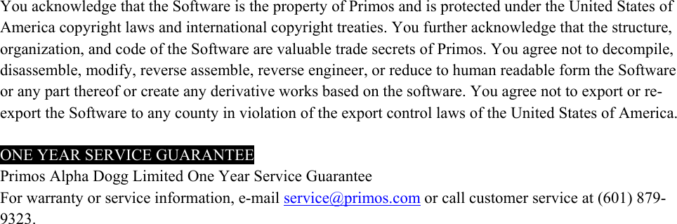   You acknowledge that the Software is the property of Primos and is protected under the United States of America copyright laws and international copyright treaties. You further acknowledge that the structure, organization, and code of the Software are valuable trade secrets of Primos. You agree not to decompile, disassemble, modify, reverse assemble, reverse engineer, or reduce to human readable form the Software or any part thereof or create any derivative works based on the software. You agree not to export or re-export the Software to any county in violation of the export control laws of the United States of America.  ONE YEAR SERVICE GUARANTEE Primos Alpha Dogg Limited One Year Service Guarantee For warranty or service information, e-mail service@primos.com or call customer service at (601) 879-9323.  