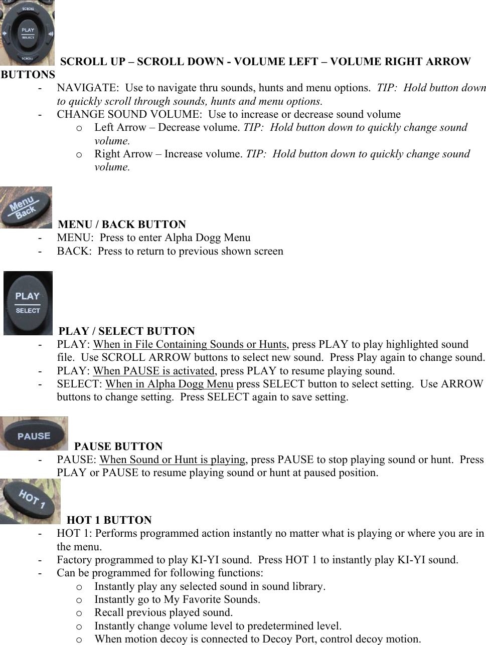    SCROLL UP &ndash; SCROLL DOWN - VOLUME LEFT &ndash; VOLUME RIGHT ARROW BUTTONS - NAVIGATE:  Use to navigate thru sounds, hunts and menu options.  TIP:  Hold button down to quickly scroll through sounds, hunts and menu options. - CHANGE SOUND VOLUME:  Use to increase or decrease sound volume o Left Arrow &ndash; Decrease volume. TIP:  Hold button down to quickly change sound volume. o Right Arrow &ndash; Increase volume. TIP:  Hold button down to quickly change sound volume.    MENU / BACK BUTTON - MENU:  Press to enter Alpha Dogg Menu - BACK:  Press to return to previous shown screen     PLAY / SELECT BUTTON - PLAY: When in File Containing Sounds or Hunts, press PLAY to play highlighted sound file.  Use SCROLL ARROW buttons to select new sound.  Press Play again to change sound.  - PLAY: When PAUSE is activated, press PLAY to resume playing sound. - SELECT: When in Alpha Dogg Menu press SELECT button to select setting.  Use ARROW buttons to change setting.  Press SELECT again to save setting.    PAUSE BUTTON - PAUSE: When Sound or Hunt is playing, press PAUSE to stop playing sound or hunt.  Press PLAY or PAUSE to resume playing sound or hunt at paused position.   HOT 1 BUTTON - HOT 1: Performs programmed action instantly no matter what is playing or where you are in the menu. - Factory programmed to play KI-YI sound.  Press HOT 1 to instantly play KI-YI sound. - Can be programmed for following functions:  o Instantly play any selected sound in sound library. o Instantly go to My Favorite Sounds. o Recall previous played sound. o Instantly change volume level to predetermined level. o When motion decoy is connected to Decoy Port, control decoy motion.  