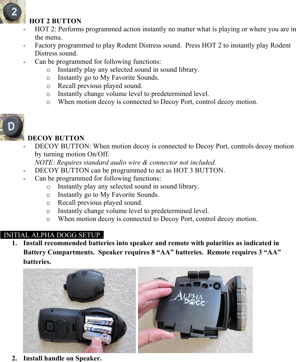   HOT 2 BUTTON - HOT 2: Performs programmed action instantly no matter what is playing or where you are in the menu. - Factory programmed to play Rodent Distress sound.  Press HOT 2 to instantly play Rodent Distress sound. - Can be programmed for following functions:  o Instantly play any selected sound in sound library. o Instantly go to My Favorite Sounds. o Recall previous played sound. o Instantly change volume level to predetermined level. o When motion decoy is connected to Decoy Port, control decoy motion.    DECOY BUTTON - DECOY BUTTON: When motion decoy is connected to Decoy Port, controls decoy motion by turning motion On/Off. NOTE: Requires standard audio wire &amp; connector not included. - DECOY BUTTON can be programmed to act as HOT 3 BUTTON. - Can be programmed for following functions:  o Instantly play any selected sound in sound library. o Instantly go to My Favorite Sounds. o Recall previous played sound. o Instantly change volume level to predetermined level. o When motion decoy is connected to Decoy Port, control decoy motion.    INITIAL ALPHA DOGG SETUP . 1. Install recommended batteries into speaker and remote with polarities as indicated in Battery Compartments.  Speaker requires 8 &ldquo;AA&rdquo; batteries.  Remote requires 3 &ldquo;AA&rdquo; batteries.    2. Install handle on Speaker.  