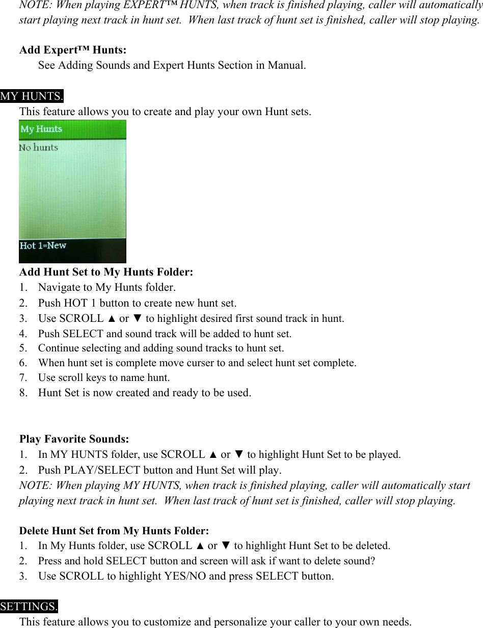 NOTE: When playing EXPERT&trade; HUNTS, when track is finished playing, caller will automatically start playing next track in hunt set.  When last track of hunt set is finished, caller will stop playing.  Add Expert&trade; Hunts:   See Adding Sounds and Expert Hunts Section in Manual.  MY HUNTS. This feature allows you to create and play your own Hunt sets.  Add Hunt Set to My Hunts Folder: 1. Navigate to My Hunts folder. 2. Push HOT 1 button to create new hunt set. 3. Use SCROLL ▲ or ▼ to highlight desired first sound track in hunt. 4. Push SELECT and sound track will be added to hunt set. 5. Continue selecting and adding sound tracks to hunt set. 6. When hunt set is complete move curser to and select hunt set complete. 7. Use scroll keys to name hunt. 8. Hunt Set is now created and ready to be used.   Play Favorite Sounds: 1. In MY HUNTS folder, use SCROLL ▲ or ▼ to highlight Hunt Set to be played. 2. Push PLAY/SELECT button and Hunt Set will play. NOTE: When playing MY HUNTS, when track is finished playing, caller will automatically start playing next track in hunt set.  When last track of hunt set is finished, caller will stop playing.  Delete Hunt Set from My Hunts Folder: 1. In My Hunts folder, use SCROLL ▲ or ▼ to highlight Hunt Set to be deleted. 2. Press and hold SELECT button and screen will ask if want to delete sound?  3. Use SCROLL to highlight YES/NO and press SELECT button.  SETTINGS. This feature allows you to customize and personalize your caller to your own needs. 