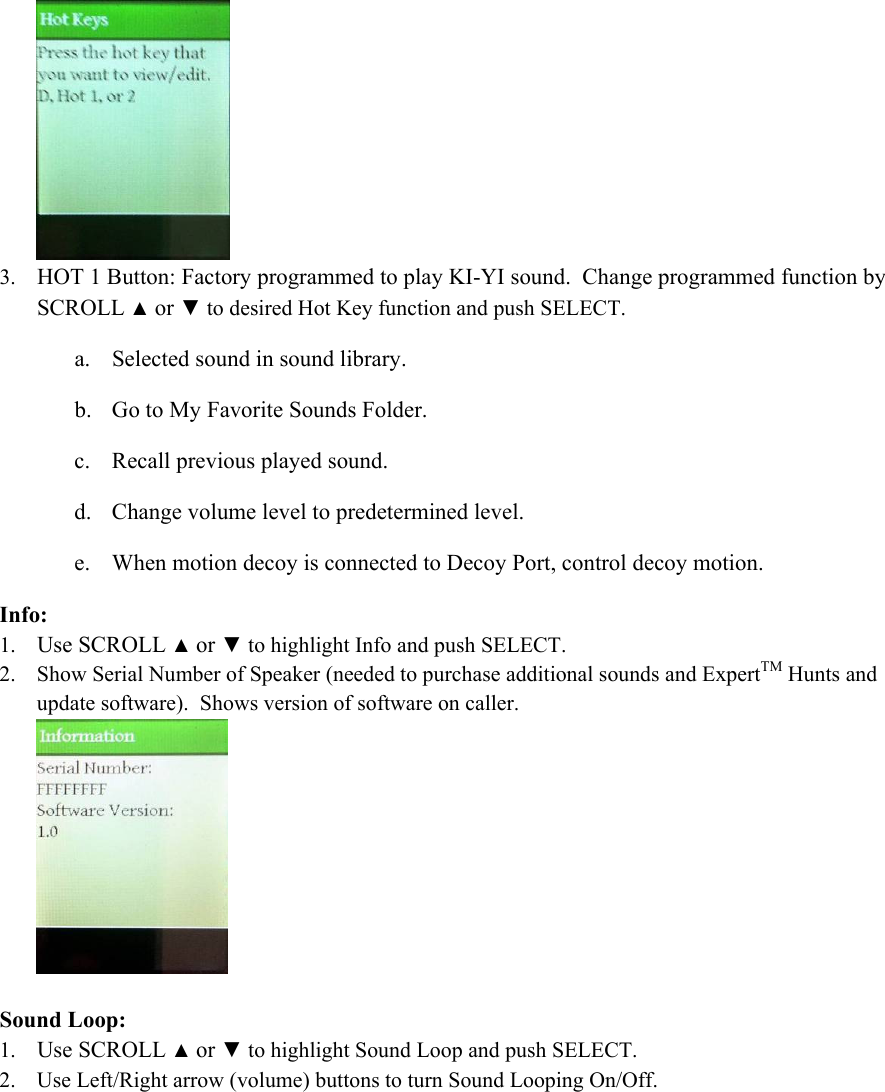  3. HOT 1 Button: Factory programmed to play KI-YI sound.  Change programmed function by SCROLL ▲ or ▼ to desired Hot Key function and push SELECT. a. Selected sound in sound library. b. Go to My Favorite Sounds Folder. c. Recall previous played sound. d. Change volume level to predetermined level. e. When motion decoy is connected to Decoy Port, control decoy motion. Info: 1. Use SCROLL ▲ or ▼ to highlight Info and push SELECT. 2. Show Serial Number of Speaker (needed to purchase additional sounds and ExpertTM Hunts and update software).  Shows version of software on caller.   Sound Loop: 1. Use SCROLL ▲ or ▼ to highlight Sound Loop and push SELECT. 2. Use Left/Right arrow (volume) buttons to turn Sound Looping On/Off.   