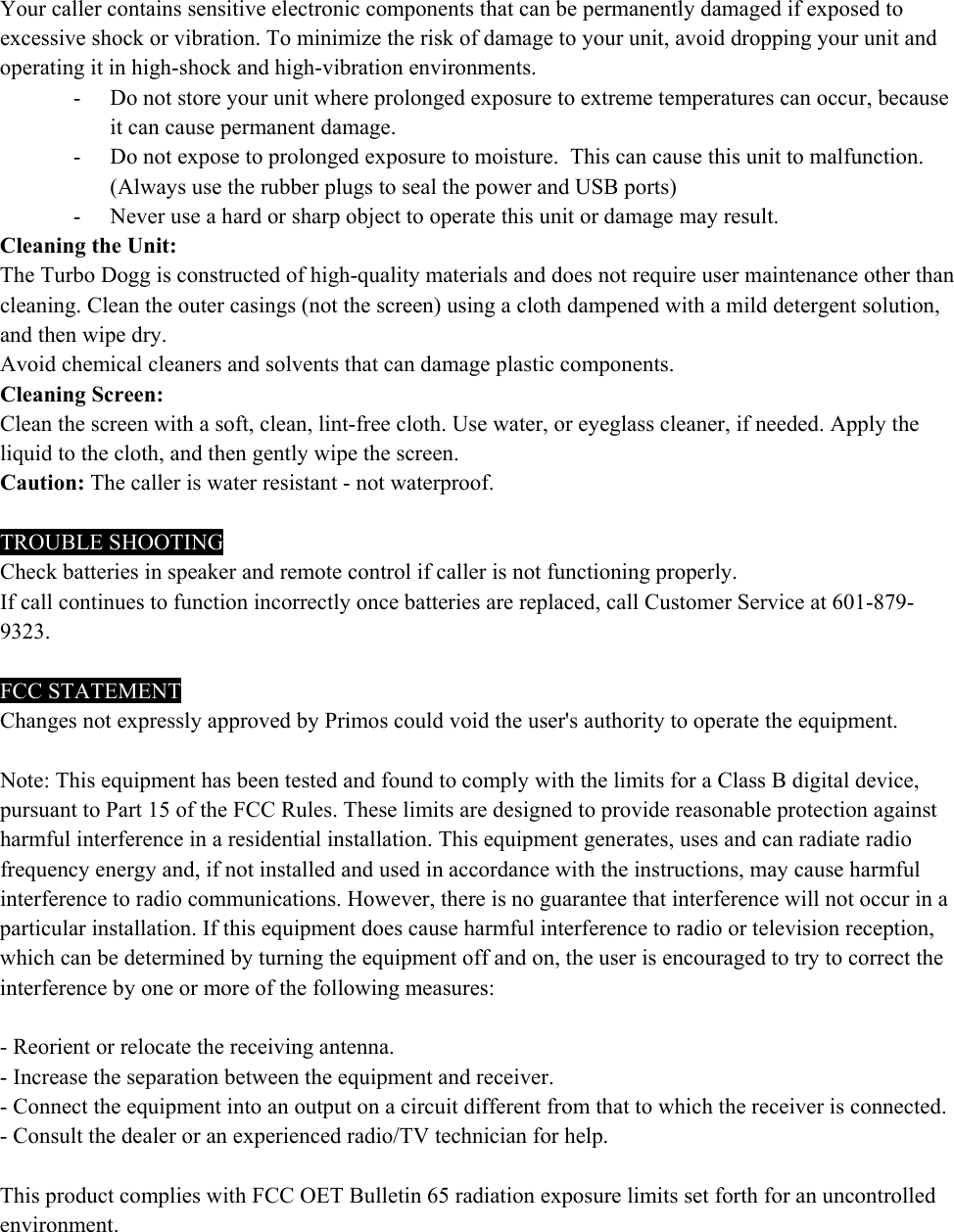 Your caller contains sensitive electronic components that can be permanently damaged if exposed to excessive shock or vibration. To minimize the risk of damage to your unit, avoid dropping your unit and operating it in high-shock and high-vibration environments. - Do not store your unit where prolonged exposure to extreme temperatures can occur, because it can cause permanent damage. - Do not expose to prolonged exposure to moisture.  This can cause this unit to malfunction. (Always use the rubber plugs to seal the power and USB ports) - Never use a hard or sharp object to operate this unit or damage may result. Cleaning the Unit: The Turbo Dogg is constructed of high-quality materials and does not require user maintenance other than cleaning. Clean the outer casings (not the screen) using a cloth dampened with a mild detergent solution, and then wipe dry.  Avoid chemical cleaners and solvents that can damage plastic components. Cleaning Screen: Clean the screen with a soft, clean, lint-free cloth. Use water, or eyeglass cleaner, if needed. Apply the liquid to the cloth, and then gently wipe the screen. Caution: The caller is water resistant - not waterproof.   TROUBLE SHOOTING Check batteries in speaker and remote control if caller is not functioning properly. If call continues to function incorrectly once batteries are replaced, call Customer Service at 601-879-9323.  FCC STATEMENT Changes not expressly approved by Primos could void the user's authority to operate the equipment.   Note: This equipment has been tested and found to comply with the limits for a Class B digital device, pursuant to Part 15 of the FCC Rules. These limits are designed to provide reasonable protection against harmful interference in a residential installation. This equipment generates, uses and can radiate radio frequency energy and, if not installed and used in accordance with the instructions, may cause harmful interference to radio communications. However, there is no guarantee that interference will not occur in a particular installation. If this equipment does cause harmful interference to radio or television reception, which can be determined by turning the equipment off and on, the user is encouraged to try to correct the interference by one or more of the following measures:   - Reorient or relocate the receiving antenna. - Increase the separation between the equipment and receiver. - Connect the equipment into an output on a circuit different from that to which the receiver is connected. - Consult the dealer or an experienced radio/TV technician for help.   This product complies with FCC OET Bulletin 65 radiation exposure limits set forth for an uncontrolled environment. 