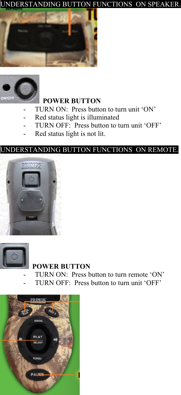UNDERSTANDING BUTTON FUNCTIONS  ON SPEAKER.     POWER BUTTON  - TURN ON:  Press button to turn unit &lsquo;ON&rsquo; - Red status light is illuminated - TURN OFF:  Press button to turn unit &lsquo;OFF&rsquo; - Red status light is not lit.  UNDERSTANDING BUTTON FUNCTIONS  ON REMOTE.       POWER BUTTON  - TURN ON:  Press button to turn remote &lsquo;ON&rsquo; - TURN OFF:  Press button to turn unit &lsquo;OFF&rsquo;    