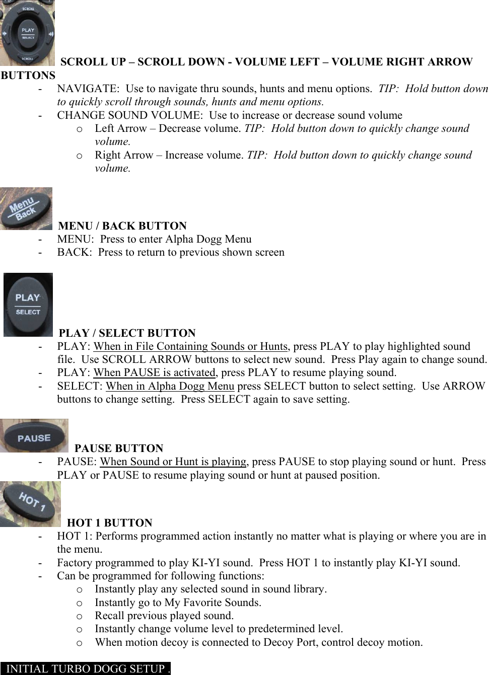   SCROLL UP &ndash; SCROLL DOWN - VOLUME LEFT &ndash; VOLUME RIGHT ARROW BUTTONS - NAVIGATE:  Use to navigate thru sounds, hunts and menu options.  TIP:  Hold button down to quickly scroll through sounds, hunts and menu options. - CHANGE SOUND VOLUME:  Use to increase or decrease sound volume o Left Arrow &ndash; Decrease volume. TIP:  Hold button down to quickly change sound volume. o Right Arrow &ndash; Increase volume. TIP:  Hold button down to quickly change sound volume.    MENU / BACK BUTTON - MENU:  Press to enter Alpha Dogg Menu - BACK:  Press to return to previous shown screen     PLAY / SELECT BUTTON - PLAY: When in File Containing Sounds or Hunts, press PLAY to play highlighted sound file.  Use SCROLL ARROW buttons to select new sound.  Press Play again to change sound.  - PLAY: When PAUSE is activated, press PLAY to resume playing sound. - SELECT: When in Alpha Dogg Menu press SELECT button to select setting.  Use ARROW buttons to change setting.  Press SELECT again to save setting.    PAUSE BUTTON - PAUSE: When Sound or Hunt is playing, press PAUSE to stop playing sound or hunt.  Press PLAY or PAUSE to resume playing sound or hunt at paused position.   HOT 1 BUTTON - HOT 1: Performs programmed action instantly no matter what is playing or where you are in the menu. - Factory programmed to play KI-YI sound.  Press HOT 1 to instantly play KI-YI sound. - Can be programmed for following functions:  o Instantly play any selected sound in sound library. o Instantly go to My Favorite Sounds. o Recall previous played sound. o Instantly change volume level to predetermined level. o When motion decoy is connected to Decoy Port, control decoy motion.    INITIAL TURBO DOGG SETUP . 