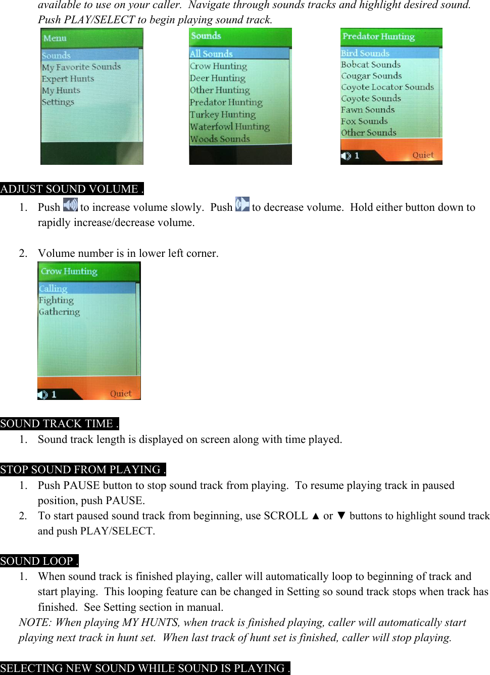 available to use on your caller.  Navigate through sounds tracks and highlight desired sound.  Push PLAY/SELECT to begin playing sound track.          ADJUST SOUND VOLUME . 1. Push   to increase volume slowly.  Push   to decrease volume.  Hold either button down to rapidly increase/decrease volume.   2. Volume number is in lower left corner.   SOUND TRACK TIME . 1. Sound track length is displayed on screen along with time played.  STOP SOUND FROM PLAYING . 1. Push PAUSE button to stop sound track from playing.  To resume playing track in paused position, push PAUSE.   2. To start paused sound track from beginning, use SCROLL ▲ or ▼ buttons to highlight sound track and push PLAY/SELECT.    SOUND LOOP . 1. When sound track is finished playing, caller will automatically loop to beginning of track and start playing.  This looping feature can be changed in Setting so sound track stops when track has finished.  See Setting section in manual. NOTE: When playing MY HUNTS, when track is finished playing, caller will automatically start playing next track in hunt set.  When last track of hunt set is finished, caller will stop playing.  SELECTING NEW SOUND WHILE SOUND IS PLAYING . 