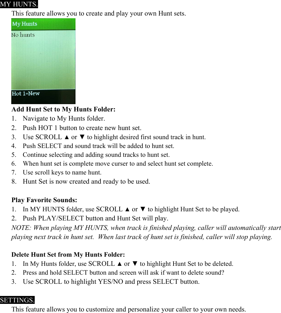  MY HUNTS. This feature allows you to create and play your own Hunt sets.  Add Hunt Set to My Hunts Folder: 1. Navigate to My Hunts folder. 2. Push HOT 1 button to create new hunt set. 3. Use SCROLL ▲ or ▼ to highlight desired first sound track in hunt. 4. Push SELECT and sound track will be added to hunt set. 5. Continue selecting and adding sound tracks to hunt set. 6. When hunt set is complete move curser to and select hunt set complete. 7. Use scroll keys to name hunt. 8. Hunt Set is now created and ready to be used.  Play Favorite Sounds: 1. In MY HUNTS folder, use SCROLL ▲ or ▼ to highlight Hunt Set to be played. 2. Push PLAY/SELECT button and Hunt Set will play. NOTE: When playing MY HUNTS, when track is finished playing, caller will automatically start playing next track in hunt set.  When last track of hunt set is finished, caller will stop playing.  Delete Hunt Set from My Hunts Folder: 1. In My Hunts folder, use SCROLL ▲ or ▼ to highlight Hunt Set to be deleted. 2. Press and hold SELECT button and screen will ask if want to delete sound?  3. Use SCROLL to highlight YES/NO and press SELECT button.  SETTINGS. This feature allows you to customize and personalize your caller to your own needs. 