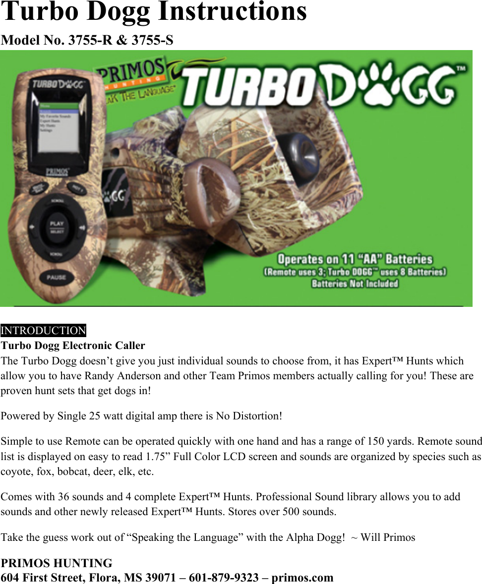Turbo Dogg Instructions Model No. 3755-R &amp; 3755-S   INTRODUCTION Turbo Dogg Electronic Caller  The Turbo Dogg doesn&rsquo;t give you just individual sounds to choose from, it has Expert&trade; Hunts which allow you to have Randy Anderson and other Team Primos members actually calling for you! These are proven hunt sets that get dogs in!  Powered by Single 25 watt digital amp there is No Distortion!  Simple to use Remote can be operated quickly with one hand and has a range of 150 yards. Remote sound list is displayed on easy to read 1.75&rdquo; Full Color LCD screen and sounds are organized by species such as coyote, fox, bobcat, deer, elk, etc.  Comes with 36 sounds and 4 complete Expert&trade; Hunts. Professional Sound library allows you to add sounds and other newly released Expert&trade; Hunts. Stores over 500 sounds.  Take the guess work out of &ldquo;Speaking the Language&rdquo; with the Alpha Dogg!  ~ Will Primos       PRIMOS HUNTING 604 First Street, Flora, MS 39071 &ndash; 601-879-9323 &ndash; primos.com 