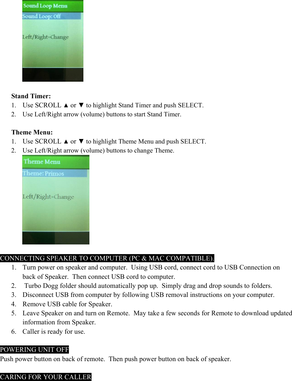   Stand Timer: 1. Use SCROLL ▲ or ▼ to highlight Stand Timer and push SELECT. 2. Use Left/Right arrow (volume) buttons to start Stand Timer.  Theme Menu: 1. Use SCROLL ▲ or ▼ to highlight Theme Menu and push SELECT. 2. Use Left/Right arrow (volume) buttons to change Theme.   CONNECTING SPEAKER TO COMPUTER (PC &amp; MAC COMPATIBLE). 1. Turn power on speaker and computer.  Using USB cord, connect cord to USB Connection on back of Speaker.  Then connect USB cord to computer. 2.  Turbo Dogg folder should automatically pop up.  Simply drag and drop sounds to folders. 3. Disconnect USB from computer by following USB removal instructions on your computer. 4. Remove USB cable for Speaker. 5. Leave Speaker on and turn on Remote.  May take a few seconds for Remote to download updated information from Speaker. 6. Caller is ready for use.  POWERING UNIT OFF Push power button on back of remote.  Then push power button on back of speaker.   CARING FOR YOUR CALLER 