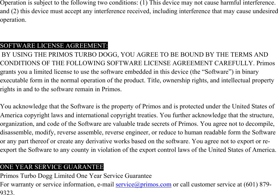 Operation is subject to the following two conditions: (1) This device may not cause harmful interference. and (2) this device must accept any interference received, including interference that may cause undesired operation.     SOFTWARE LICENSE AGREEMENT:  BY USING THE PRIMOS TURBO DOGG, YOU AGREE TO BE BOUND BY THE TERMS AND CONDITIONS OF THE FOLLOWING SOFTWARE LICENSE AGREEMENT CAREFULLY. Primos grants you a limited license to use the software embedded in this device (the &ldquo;Software&rdquo;) in binary executable form in the normal operation of the product. Title, ownership rights, and intellectual property rights in and to the software remain in Primos.   You acknowledge that the Software is the property of Primos and is protected under the United States of America copyright laws and international copyright treaties. You further acknowledge that the structure, organization, and code of the Software are valuable trade secrets of Primos. You agree not to decompile, disassemble, modify, reverse assemble, reverse engineer, or reduce to human readable form the Software or any part thereof or create any derivative works based on the software. You agree not to export or re-export the Software to any county in violation of the export control laws of the United States of America.  ONE YEAR SERVICE GUARANTEE Primos Turbo Dogg Limited One Year Service Guarantee For warranty or service information, e-mail service@primos.com or call customer service at (601) 879-9323.  