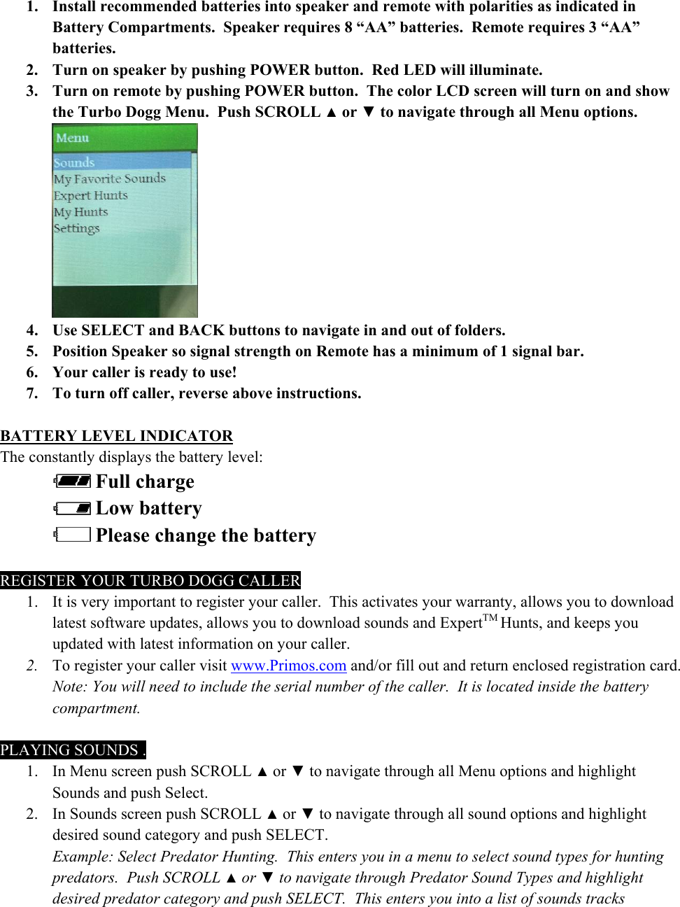 1. Install recommended batteries into speaker and remote with polarities as indicated in Battery Compartments.  Speaker requires 8 &ldquo;AA&rdquo; batteries.  Remote requires 3 &ldquo;AA&rdquo; batteries. 2. Turn on speaker by pushing POWER button.  Red LED will illuminate.  3. Turn on remote by pushing POWER button.  The color LCD screen will turn on and show the Turbo Dogg Menu.  Push SCROLL ▲ or ▼ to navigate through all Menu options.    4. Use SELECT and BACK buttons to navigate in and out of folders. 5. Position Speaker so signal strength on Remote has a minimum of 1 signal bar.  6. Your caller is ready to use! 7. To turn off caller, reverse above instructions.  BATTERY LEVEL INDICATOR The constantly displays the battery level:   Full charge  Low battery  Please change the battery  REGISTER YOUR TURBO DOGG CALLER 1. It is very important to register your caller.  This activates your warranty, allows you to download latest software updates, allows you to download sounds and ExpertTM Hunts, and keeps you updated with latest information on your caller. 2. To register your caller visit www.Primos.com and/or fill out and return enclosed registration card.  Note: You will need to include the serial number of the caller.  It is located inside the battery compartment.  PLAYING SOUNDS . 1. In Menu screen push SCROLL ▲ or ▼ to navigate through all Menu options and highlight Sounds and push Select. 2. In Sounds screen push SCROLL ▲ or ▼ to navigate through all sound options and highlight desired sound category and push SELECT. Example: Select Predator Hunting.  This enters you in a menu to select sound types for hunting predators.  Push SCROLL ▲ or ▼ to navigate through Predator Sound Types and highlight desired predator category and push SELECT.  This enters you into a list of sounds tracks 