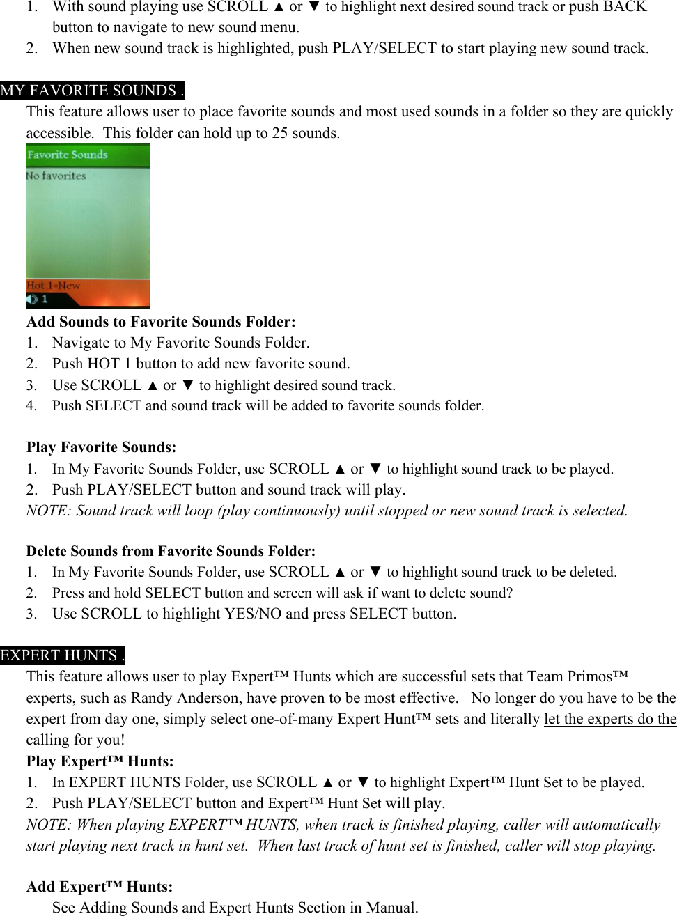 1. With sound playing use SCROLL ▲ or ▼ to highlight next desired sound track or push BACK button to navigate to new sound menu. 2. When new sound track is highlighted, push PLAY/SELECT to start playing new sound track.    MY FAVORITE SOUNDS . This feature allows user to place favorite sounds and most used sounds in a folder so they are quickly accessible.  This folder can hold up to 25 sounds.  Add Sounds to Favorite Sounds Folder: 1. Navigate to My Favorite Sounds Folder. 2. Push HOT 1 button to add new favorite sound. 3. Use SCROLL ▲ or ▼ to highlight desired sound track. 4. Push SELECT and sound track will be added to favorite sounds folder.  Play Favorite Sounds: 1. In My Favorite Sounds Folder, use SCROLL ▲ or ▼ to highlight sound track to be played. 2. Push PLAY/SELECT button and sound track will play. NOTE: Sound track will loop (play continuously) until stopped or new sound track is selected.  Delete Sounds from Favorite Sounds Folder: 1. In My Favorite Sounds Folder, use SCROLL ▲ or ▼ to highlight sound track to be deleted. 2. Press and hold SELECT button and screen will ask if want to delete sound?  3. Use SCROLL to highlight YES/NO and press SELECT button.  EXPERT HUNTS . This feature allows user to play Expert&trade; Hunts which are successful sets that Team Primos&trade; experts, such as Randy Anderson, have proven to be most effective.   No longer do you have to be the expert from day one, simply select one-of-many Expert Hunt&trade; sets and literally let the experts do the calling for you!   Play Expert&trade; Hunts: 1. In EXPERT HUNTS Folder, use SCROLL ▲ or ▼ to highlight Expert&trade; Hunt Set to be played. 2. Push PLAY/SELECT button and Expert&trade; Hunt Set will play. NOTE: When playing EXPERT&trade; HUNTS, when track is finished playing, caller will automatically start playing next track in hunt set.  When last track of hunt set is finished, caller will stop playing.  Add Expert&trade; Hunts:   See Adding Sounds and Expert Hunts Section in Manual. 