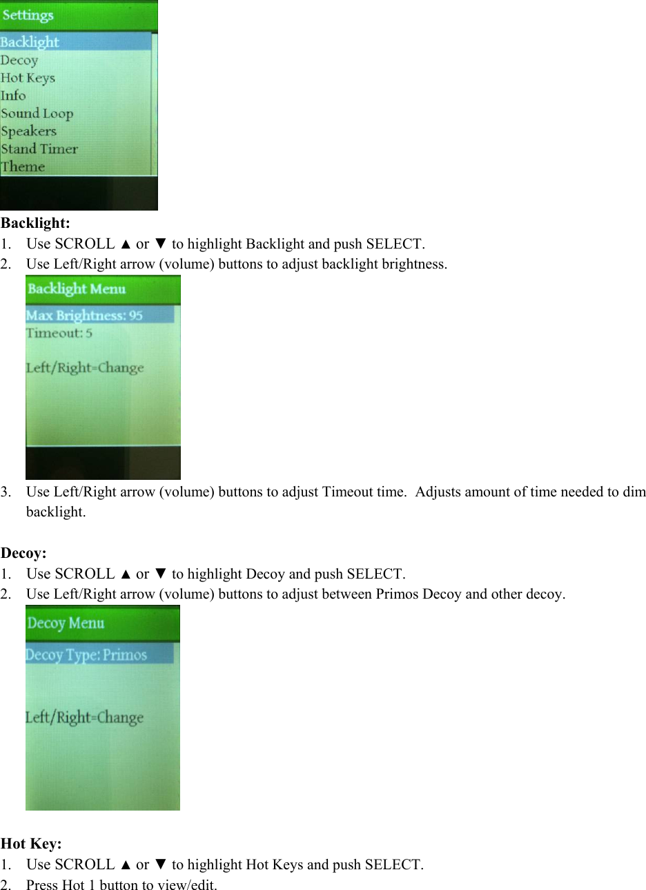  Backlight: 1. Use SCROLL ▲ or ▼ to highlight Backlight and push SELECT. 2. Use Left/Right arrow (volume) buttons to adjust backlight brightness.  3. Use Left/Right arrow (volume) buttons to adjust Timeout time.  Adjusts amount of time needed to dim backlight.  Decoy: 1. Use SCROLL ▲ or ▼ to highlight Decoy and push SELECT. 2. Use Left/Right arrow (volume) buttons to adjust between Primos Decoy and other decoy.    Hot Key: 1. Use SCROLL ▲ or ▼ to highlight Hot Keys and push SELECT. 2. Press Hot 1 button to view/edit. 