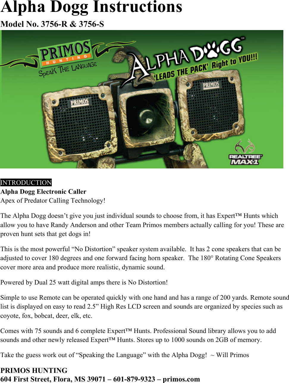 Alpha Dogg Instructions Model No. 3756-R &amp; 3756-S   INTRODUCTION Alpha Dogg Electronic Caller  Apex of Predator Calling Technology! The Alpha Dogg doesn&rsquo;t give you just individual sounds to choose from, it has Expert&trade; Hunts which allow you to have Randy Anderson and other Team Primos members actually calling for you! These are proven hunt sets that get dogs in!  This is the most powerful &ldquo;No Distortion&rdquo; speaker system available.  It has 2 cone speakers that can be adjusted to cover 180 degrees and one forward facing horn speaker.  The 180&deg; Rotating Cone Speakers cover more area and produce more realistic, dynamic sound.  Powered by Dual 25 watt digital amps there is No Distortion!  Simple to use Remote can be operated quickly with one hand and has a range of 200 yards. Remote sound list is displayed on easy to read 2.5&rdquo; High Res LCD screen and sounds are organized by species such as coyote, fox, bobcat, deer, elk, etc.  Comes with 75 sounds and 6 complete Expert&trade; Hunts. Professional Sound library allows you to add sounds and other newly released Expert&trade; Hunts. Stores up to 1000 sounds on 2GB of memory.  Take the guess work out of &ldquo;Speaking the Language&rdquo; with the Alpha Dogg!  ~ Will Primos       PRIMOS HUNTING 604 First Street, Flora, MS 39071 &ndash; 601-879-9323 &ndash; primos.com 