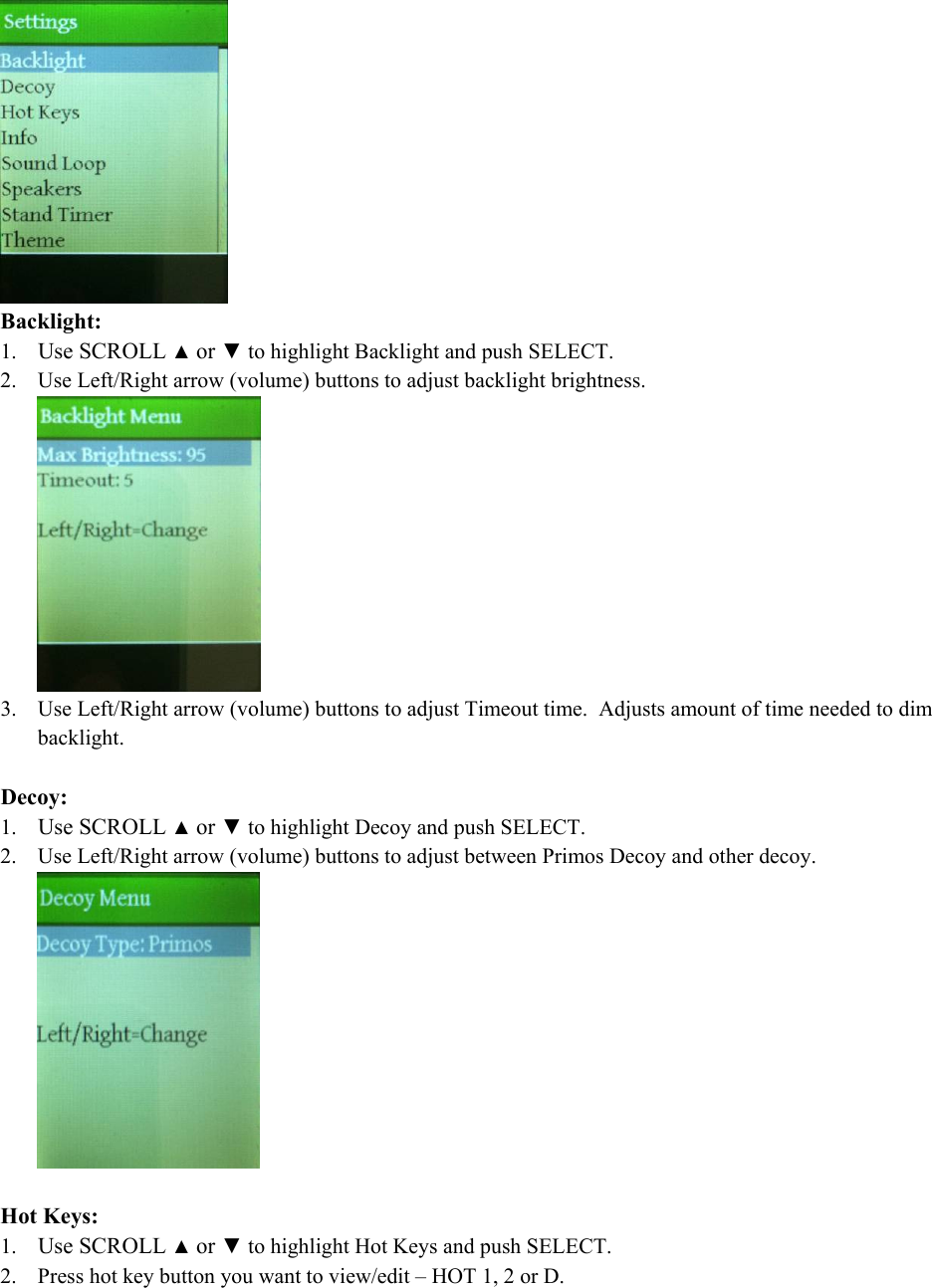  Backlight: 1. Use SCROLL ▲ or ▼ to highlight Backlight and push SELECT. 2. Use Left/Right arrow (volume) buttons to adjust backlight brightness.  3. Use Left/Right arrow (volume) buttons to adjust Timeout time.  Adjusts amount of time needed to dim backlight.  Decoy: 1. Use SCROLL ▲ or ▼ to highlight Decoy and push SELECT. 2. Use Left/Right arrow (volume) buttons to adjust between Primos Decoy and other decoy.    Hot Keys: 1. Use SCROLL ▲ or ▼ to highlight Hot Keys and push SELECT. 2. Press hot key button you want to view/edit &ndash; HOT 1, 2 or D. 
