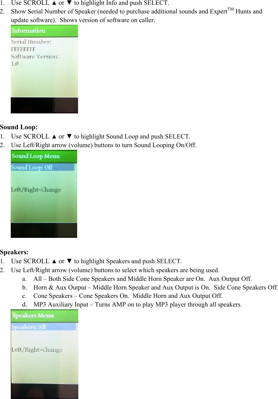 1. Use SCROLL ▲ or ▼ to highlight Info and push SELECT. 2. Show Serial Number of Speaker (needed to purchase additional sounds and ExpertTM Hunts and update software).  Shows version of software on caller.   Sound Loop: 1. Use SCROLL ▲ or ▼ to highlight Sound Loop and push SELECT. 2. Use Left/Right arrow (volume) buttons to turn Sound Looping On/Off.     Speakers: 1. Use SCROLL ▲ or ▼ to highlight Speakers and push SELECT. 2. Use Left/Right arrow (volume) buttons to select which speakers are being used. a. All &ndash; Both Side Cone Speakers and Middle Horn Speaker are On.  Aux Output Off. b. Horn &amp; Aux Output &ndash; Middle Horn Speaker and Aux Output is On.  Side Cone Speakers Off. c. Cone Speakers &ndash; Cone Speakers On.  Middle Horn and Aux Output Off.   d. MP3 Auxiliary Input &ndash; Turns AMP on to play MP3 player through all speakers.  