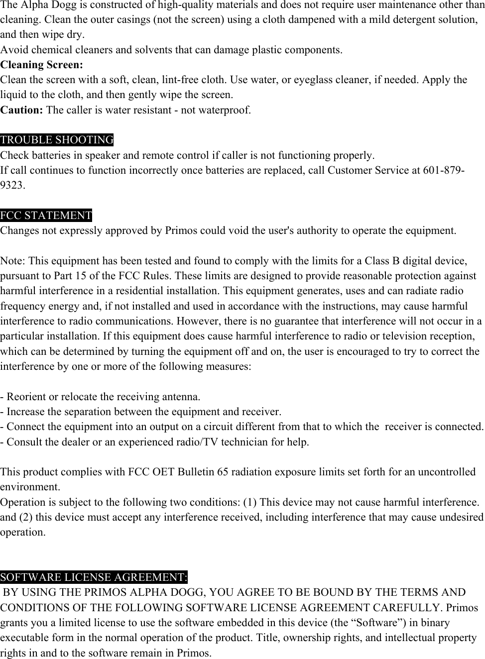 The Alpha Dogg is constructed of high-quality materials and does not require user maintenance other than cleaning. Clean the outer casings (not the screen) using a cloth dampened with a mild detergent solution, and then wipe dry.  Avoid chemical cleaners and solvents that can damage plastic components. Cleaning Screen: Clean the screen with a soft, clean, lint-free cloth. Use water, or eyeglass cleaner, if needed. Apply the liquid to the cloth, and then gently wipe the screen. Caution: The caller is water resistant - not waterproof.   TROUBLE SHOOTING Check batteries in speaker and remote control if caller is not functioning properly. If call continues to function incorrectly once batteries are replaced, call Customer Service at 601-879-9323.  FCC STATEMENT Changes not expressly approved by Primos could void the user's authority to operate the equipment.   Note: This equipment has been tested and found to comply with the limits for a Class B digital device, pursuant to Part 15 of the FCC Rules. These limits are designed to provide reasonable protection against harmful interference in a residential installation. This equipment generates, uses and can radiate radio frequency energy and, if not installed and used in accordance with the instructions, may cause harmful interference to radio communications. However, there is no guarantee that interference will not occur in a particular installation. If this equipment does cause harmful interference to radio or television reception, which can be determined by turning the equipment off and on, the user is encouraged to try to correct the interference by one or more of the following measures:   - Reorient or relocate the receiving antenna. - Increase the separation between the equipment and receiver. - Connect the equipment into an output on a circuit different from that to which the  receiver is connected. - Consult the dealer or an experienced radio/TV technician for help.   This product complies with FCC OET Bulletin 65 radiation exposure limits set forth for an uncontrolled environment. Operation is subject to the following two conditions: (1) This device may not cause harmful interference. and (2) this device must accept any interference received, including interference that may cause undesired operation.     SOFTWARE LICENSE AGREEMENT:  BY USING THE PRIMOS ALPHA DOGG, YOU AGREE TO BE BOUND BY THE TERMS AND CONDITIONS OF THE FOLLOWING SOFTWARE LICENSE AGREEMENT CAREFULLY. Primos grants you a limited license to use the software embedded in this device (the &ldquo;Software&rdquo;) in binary executable form in the normal operation of the product. Title, ownership rights, and intellectual property rights in and to the software remain in Primos. 