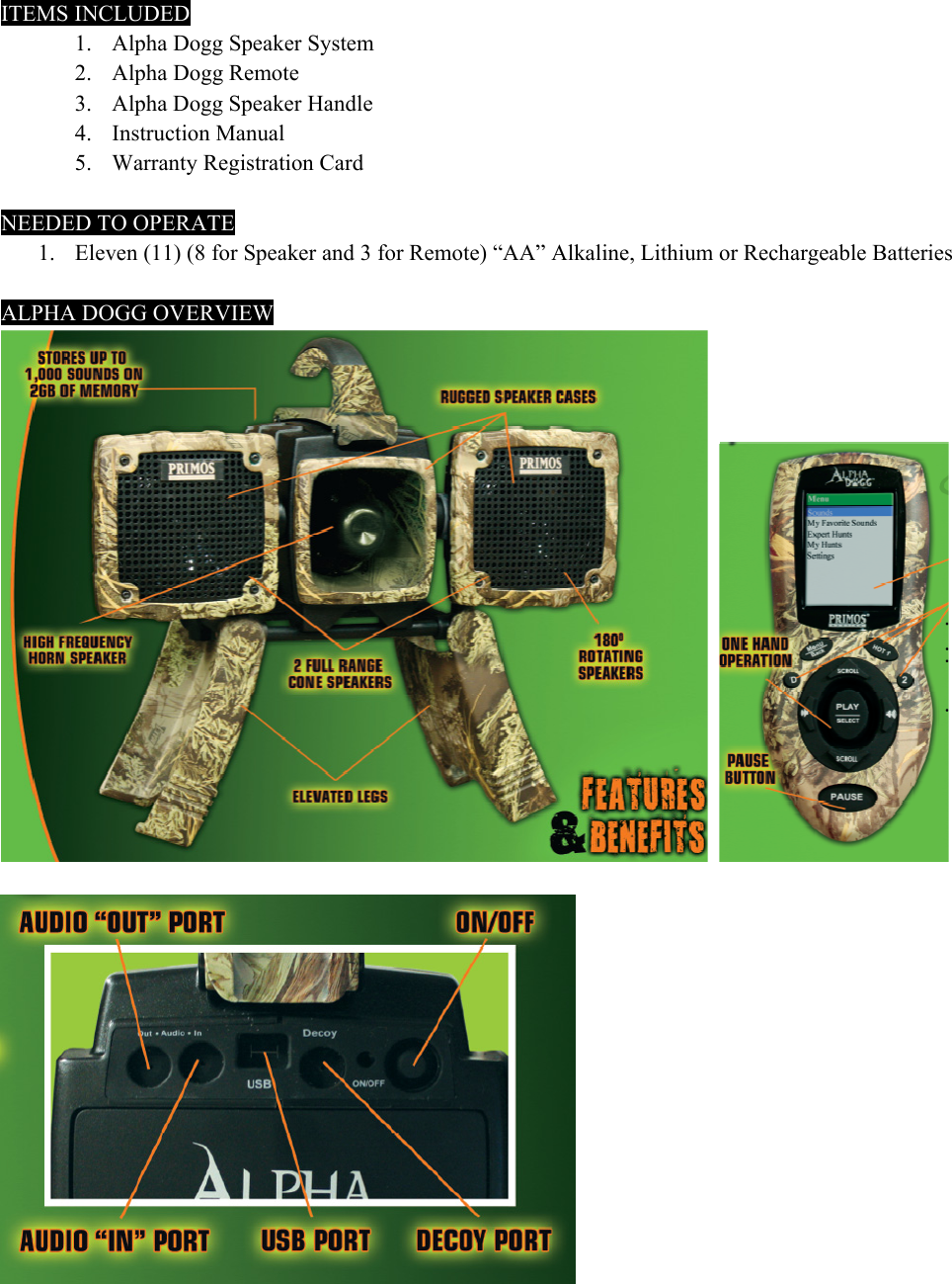 ITEMS INCLUDED: 1. Alpha Dogg Speaker System     2. Alpha Dogg Remote 3. Alpha Dogg Speaker Handle   4. Instruction Manual     5. Warranty Registration Card       NEEDED TO OPERATE 1. Eleven (11) (8 for Speaker and 3 for Remote) &ldquo;AA&rdquo; Alkaline, Lithium or Rechargeable Batteries  ALPHA DOGG OVERVIEW       