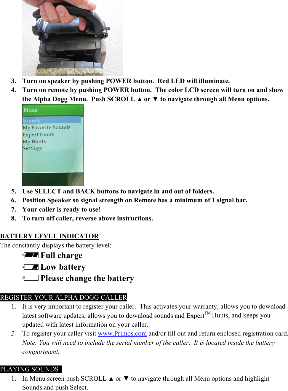  3. Turn on speaker by pushing POWER button.  Red LED will illuminate.  4. Turn on remote by pushing POWER button.  The color LCD screen will turn on and show the Alpha Dogg Menu.  Push SCROLL ▲ or ▼ to navigate through all Menu options.    5. Use SELECT and BACK buttons to navigate in and out of folders. 6. Position Speaker so signal strength on Remote has a minimum of 1 signal bar.  7. Your caller is ready to use! 8. To turn off caller, reverse above instructions.  BATTERY LEVEL INDICATOR The constantly displays the battery level:   Full charge  Low battery  Please change the battery  REGISTER YOUR ALPHA DOGG CALLER 1. It is very important to register your caller.  This activates your warranty, allows you to download latest software updates, allows you to download sounds and ExpertTM Hunts, and keeps you updated with latest information on your caller. 2. To register your caller visit www.Primos.com and/or fill out and return enclosed registration card.  Note: You will need to include the serial number of the caller.  It is located inside the battery compartment.  PLAYING SOUNDS . 1. In Menu screen push SCROLL ▲ or ▼ to navigate through all Menu options and highlight Sounds and push Select. 