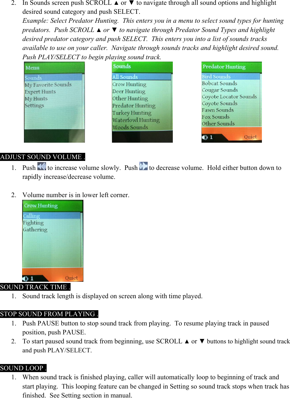 2. In Sounds screen push SCROLL ▲ or ▼ to navigate through all sound options and highlight desired sound category and push SELECT. Example: Select Predator Hunting.  This enters you in a menu to select sound types for hunting predators.  Push SCROLL ▲ or ▼ to navigate through Predator Sound Types and highlight desired predator category and push SELECT.  This enters you into a list of sounds tracks available to use on your caller.  Navigate through sounds tracks and highlight desired sound.  Push PLAY/SELECT to begin playing sound track.          ADJUST SOUND VOLUME . 1. Push   to increase volume slowly.  Push   to decrease volume.  Hold either button down to rapidly increase/decrease volume.   2. Volume number is in lower left corner.  SOUND TRACK TIME . 1. Sound track length is displayed on screen along with time played.  STOP SOUND FROM PLAYING . 1. Push PAUSE button to stop sound track from playing.  To resume playing track in paused position, push PAUSE.   2. To start paused sound track from beginning, use SCROLL ▲ or ▼ buttons to highlight sound track and push PLAY/SELECT.    SOUND LOOP . 1. When sound track is finished playing, caller will automatically loop to beginning of track and start playing.  This looping feature can be changed in Setting so sound track stops when track has finished.  See Setting section in manual. 