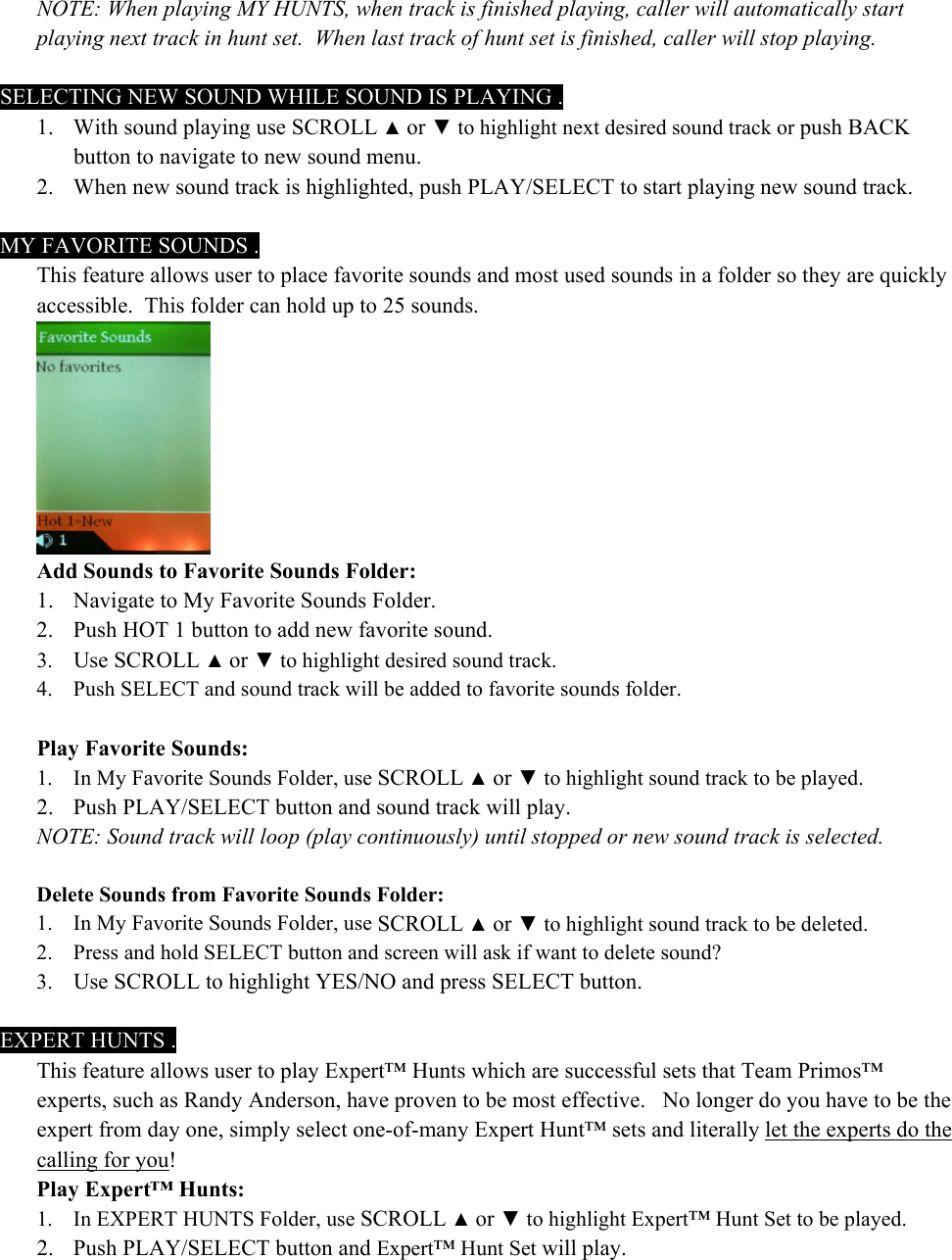 NOTE: When playing MY HUNTS, when track is finished playing, caller will automatically start playing next track in hunt set.  When last track of hunt set is finished, caller will stop playing.  SELECTING NEW SOUND WHILE SOUND IS PLAYING . 1. With sound playing use SCROLL ▲ or ▼ to highlight next desired sound track or push BACK button to navigate to new sound menu. 2. When new sound track is highlighted, push PLAY/SELECT to start playing new sound track.    MY FAVORITE SOUNDS . This feature allows user to place favorite sounds and most used sounds in a folder so they are quickly accessible.  This folder can hold up to 25 sounds.  Add Sounds to Favorite Sounds Folder: 1. Navigate to My Favorite Sounds Folder. 2. Push HOT 1 button to add new favorite sound. 3. Use SCROLL ▲ or ▼ to highlight desired sound track. 4. Push SELECT and sound track will be added to favorite sounds folder.  Play Favorite Sounds: 1. In My Favorite Sounds Folder, use SCROLL ▲ or ▼ to highlight sound track to be played. 2. Push PLAY/SELECT button and sound track will play. NOTE: Sound track will loop (play continuously) until stopped or new sound track is selected.  Delete Sounds from Favorite Sounds Folder: 1. In My Favorite Sounds Folder, use SCROLL ▲ or ▼ to highlight sound track to be deleted. 2. Press and hold SELECT button and screen will ask if want to delete sound?  3. Use SCROLL to highlight YES/NO and press SELECT button.  EXPERT HUNTS . This feature allows user to play Expert&trade; Hunts which are successful sets that Team Primos&trade; experts, such as Randy Anderson, have proven to be most effective.   No longer do you have to be the expert from day one, simply select one-of-many Expert Hunt&trade; sets and literally let the experts do the calling for you!   Play Expert&trade; Hunts: 1. In EXPERT HUNTS Folder, use SCROLL ▲ or ▼ to highlight Expert&trade; Hunt Set to be played. 2. Push PLAY/SELECT button and Expert&trade; Hunt Set will play. 