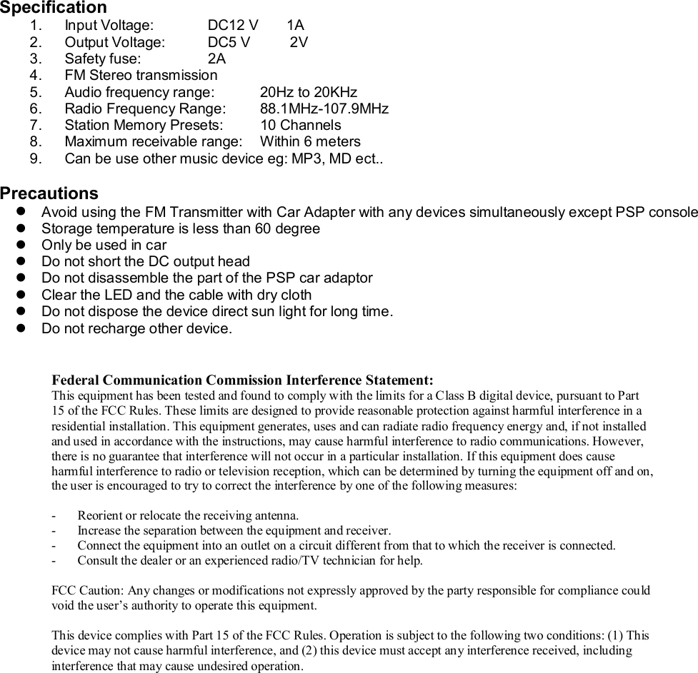   Specification 1. Input Voltage:           DC12 V       1A 2. Output Voltage:        DC5 V          2V 3. Safety fuse:   2A 4. FM Stereo transmission  5. Audio frequency range:  20Hz to 20KHz 6. Radio Frequency Range:   88.1MHz-107.9MHz 7. Station Memory Presets:  10 Channels 8. Maximum receivable range:  Within 6 meters 9. Can be use other music device eg: MP3, MD ect..  Precautions l Avoid using the FM Transmitter with Car Adapter with any devices simultaneously except PSP console l Storage temperature is less than 60 degree l Only be used in car l Do not short the DC output head  l Do not disassemble the part of the PSP car adaptor  l Clear the LED and the cable with dry cloth l Do not dispose the device direct sun light for long time. l Do not recharge other device.    Federal Communication Commission Interference Statement: This equipment has been tested and found to comply with the limits for a Class B digital device, pursuant to Part 15 of the FCC Rules. These limits are designed to provide reasonable protection against harmful interference in a residential installation. This equipment generates, uses and can radiate radio frequency energy and, if not installed and used in accordance with the instructions, may cause harmful interference to radio communications. However, there is no guarantee that interference will not occur in a particular installation. If this equipment does cause harmful interference to radio or television reception, which can be determined by turning the equipment off and on, the user is encouraged to try to correct the interference by one of the following measures:  - Reorient or relocate the receiving antenna. - Increase the separation between the equipment and receiver. - Connect the equipment into an outlet on a circuit different from that to which the receiver is connected. - Consult the dealer or an experienced radio/TV technician for help.  FCC Caution: Any changes or modifications not expressly approved by the party responsible for compliance could void the user’s authority to operate this equipment.  This device complies with Part 15 of the FCC Rules. Operation is subject to the following two conditions: (1) This device may not cause harmful interference, and (2) this device must accept any interference received, including interference that may cause undesired operation. 