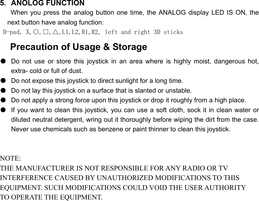 5. ANOLOG FUNCTION    When you press the analog button one time, the ANALOG display LED IS ON, the next button have analog function: D-pad, X,○,□,△,L1,L2,R1,R2, left and right 3D sticks  Precaution of Usage &amp; Storage ●  Do not use or store this joystick in an area where is highly moist, dangerous hot, extra- cold or full of dust. ●  Do not expose this joystick to direct sunlight for a long time. ●  Do not lay this joystick on a surface that is slanted or unstable. ●  Do not apply a strong force upon this joystick or drop it roughly from a high place. ●  If you want to clean this joystick, you can use a soft cloth, sock it in clean water or diluted neutral detergent, wring out it thoroughly before wiping the dirt from the case. Never use chemicals such as benzene or paint thinner to clean this joystick.   NOTE: THE MANUFACTURER IS NOT RESPONSIBLE FOR ANY RADIO OR TV INTERFERENCE CAUSED BY UNAUTHORIZED MODIFICATIONS TO THIS EQUIPMENT. SUCH MODIFICATIONS COULD VOID THE USER AUTHORITY TO OPERATE THE EQUIPMENT. 