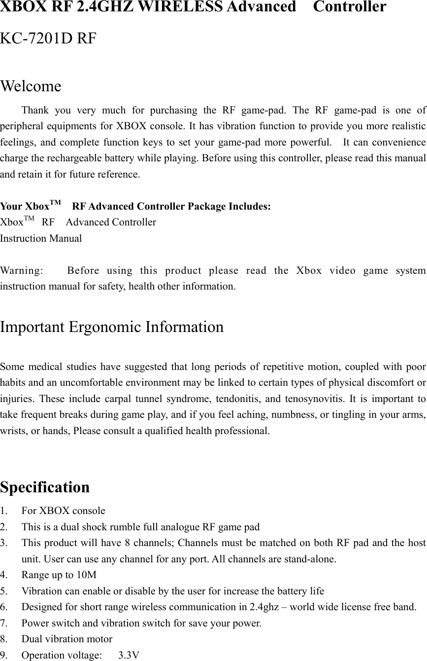  XBOX RF 2.4GHZ WIRELESS Advanced  Controller  KC-7201D RF  Welcome  Thank you very much for purchasing the RF game-pad. The RF game-pad is one of peripheral equipments for XBOX console. It has vibration function to provide you more realistic feelings, and complete function keys to set your game-pad more powerful.    It can convenience charge the rechargeable battery while playing. Before using this controller, please read this manual and retain it for future reference.  Yo ur X bo x TM    RF Advanced Controller Package Includes: XboxTM  RF  Advanced Controller  Instruction Manual  Warning:   Before using this product please read the Xbox video game system instruction manual for safety, health other information.  Important Ergonomic Information    Some medical studies have suggested that long periods of repetitive motion, coupled with poor habits and an uncomfortable environment may be linked to certain types of physical discomfort or injuries. These include carpal tunnel syndrome, tendonitis, and tenosynovitis. It is important to take frequent breaks during game play, and if you feel aching, numbness, or tingling in your arms, wrists, or hands, Please consult a qualified health professional.  Specification 1.  For XBOX console 2.  This is a dual shock rumble full analogue RF game pad 3.  This product will have 8 channels; Channels must be matched on both RF pad and the host unit. User can use any channel for any port. All channels are stand-alone. 4.  Range up to 10M 5.  Vibration can enable or disable by the user for increase the battery life 6.  Designed for short range wireless communication in 2.4ghz – world wide license free band. 7.  Power switch and vibration switch for save your power. 8. Dual vibration motor  9.  Operation voltage:   3.3V 