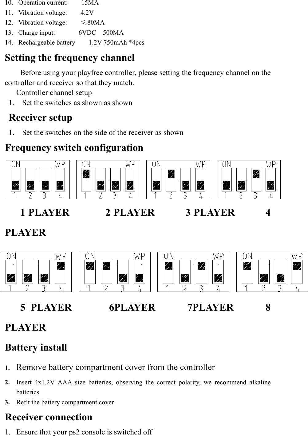 10.  Operation current:    15MA 11.  Vibration voltage:    4.2V 12.  Vibration voltage:    ≤80MA  13.  Charge input:       6VDC  500MA   14.  Rechargeable battery    1.2V 750mAh *4pcs Setting the frequency channel    Before using your playfree controller, please setting the frequency channel on the controller and receiver so that they match.    Controller channel setup 1.  Set the switches as shown as shown Receiver setup 1.  Set the switches on the side of the receiver as shown Frequency switch configuration    1 PLAYER       2 PLAYER      3 PLAYER      4 PLAYER    5 PLAYER       6PLAYER      7PLAYER      8 PLAYER Battery install 1.  Remove battery compartment cover from the controller  2.  Insert 4x1.2V AAA size batteries, observing the correct polarity, we recommend alkaline batteries 3.  Refit the battery compartment cover Receiver connection 1.  Ensure that your ps2 console is switched off 