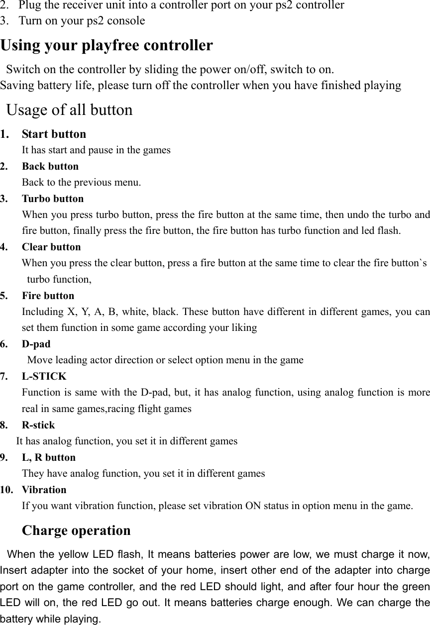 2.  Plug the receiver unit into a controller port on your ps2 controller 3.  Turn on your ps2 console Using your playfree controller   Switch on the controller by sliding the power on/off, switch to on. Saving battery life, please turn off the controller when you have finished playing  Usage of all button 1. Start button It has start and pause in the games 2. Back button Back to the previous menu. 3. Turbo button When you press turbo button, press the fire button at the same time, then undo the turbo and fire button, finally press the fire button, the fire button has turbo function and led flash. 4. Clear button When you press the clear button, press a fire button at the same time to clear the fire button`s  turbo function,  5. Fire button Including X, Y, A, B, white, black. These button have different in different games, you can set them function in some game according your liking 6. D-pad  Move leading actor direction or select option menu in the game   7. L-STICK Function is same with the D-pad, but, it has analog function, using analog function is more real in same games,racing flight games   8. R-stick       It has analog function, you set it in different games 9.  L, R button They have analog function, you set it in different games 10. Vibration  If you want vibration function, please set vibration ON status in option menu in the game.     Charge operation  When the yellow LED flash, It means batteries power are low, we must charge it now, Insert adapter into the socket of your home, insert other end of the adapter into charge port on the game controller, and the red LED should light, and after four hour the green LED will on, the red LED go out. It means batteries charge enough. We can charge the battery while playing.  