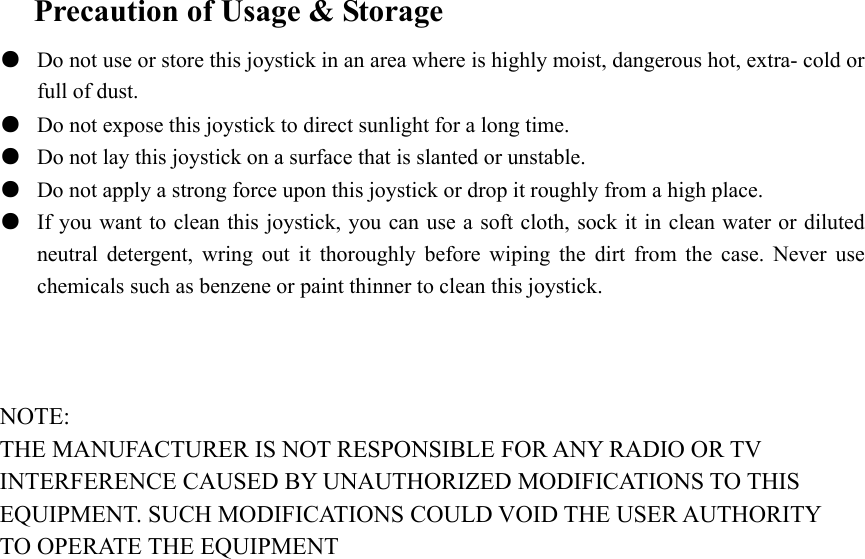  Precaution of Usage &amp; Storage ●  Do not use or store this joystick in an area where is highly moist, dangerous hot, extra- cold or full of dust. ●  Do not expose this joystick to direct sunlight for a long time. ●  Do not lay this joystick on a surface that is slanted or unstable. ●  Do not apply a strong force upon this joystick or drop it roughly from a high place. ●  If you want to clean this joystick, you can use a soft cloth, sock it in clean water or diluted neutral detergent, wring out it thoroughly before wiping the dirt from the case. Never use chemicals such as benzene or paint thinner to clean this joystick.    NOTE: THE MANUFACTURER IS NOT RESPONSIBLE FOR ANY RADIO OR TV INTERFERENCE CAUSED BY UNAUTHORIZED MODIFICATIONS TO THIS EQUIPMENT. SUCH MODIFICATIONS COULD VOID THE USER AUTHORITY TO OPERATE THE EQUIPMENT 