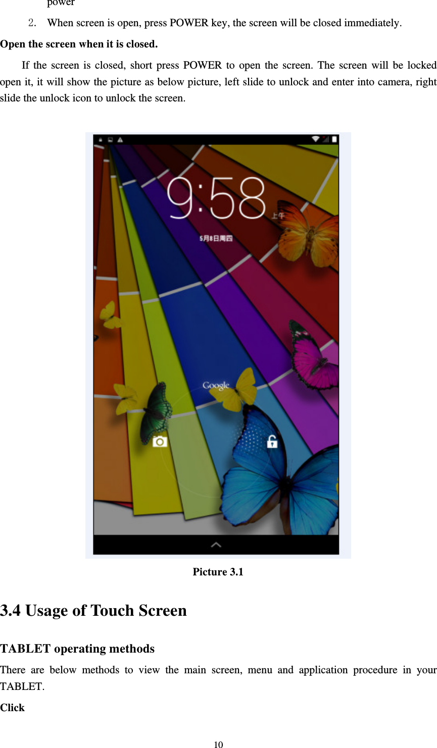     10power  2. When screen is open, press POWER key, the screen will be closed immediately. Open the screen when it is closed. If the screen is closed, short press POWER to open the screen. The screen will be locked open it, it will show the picture as below picture, left slide to unlock and enter into camera, right slide the unlock icon to unlock the screen.   Picture 3.1 3.4 Usage of Touch Screen TABLET operating methods There are below methods to view the main screen, menu and application procedure in your TABLET. Click  