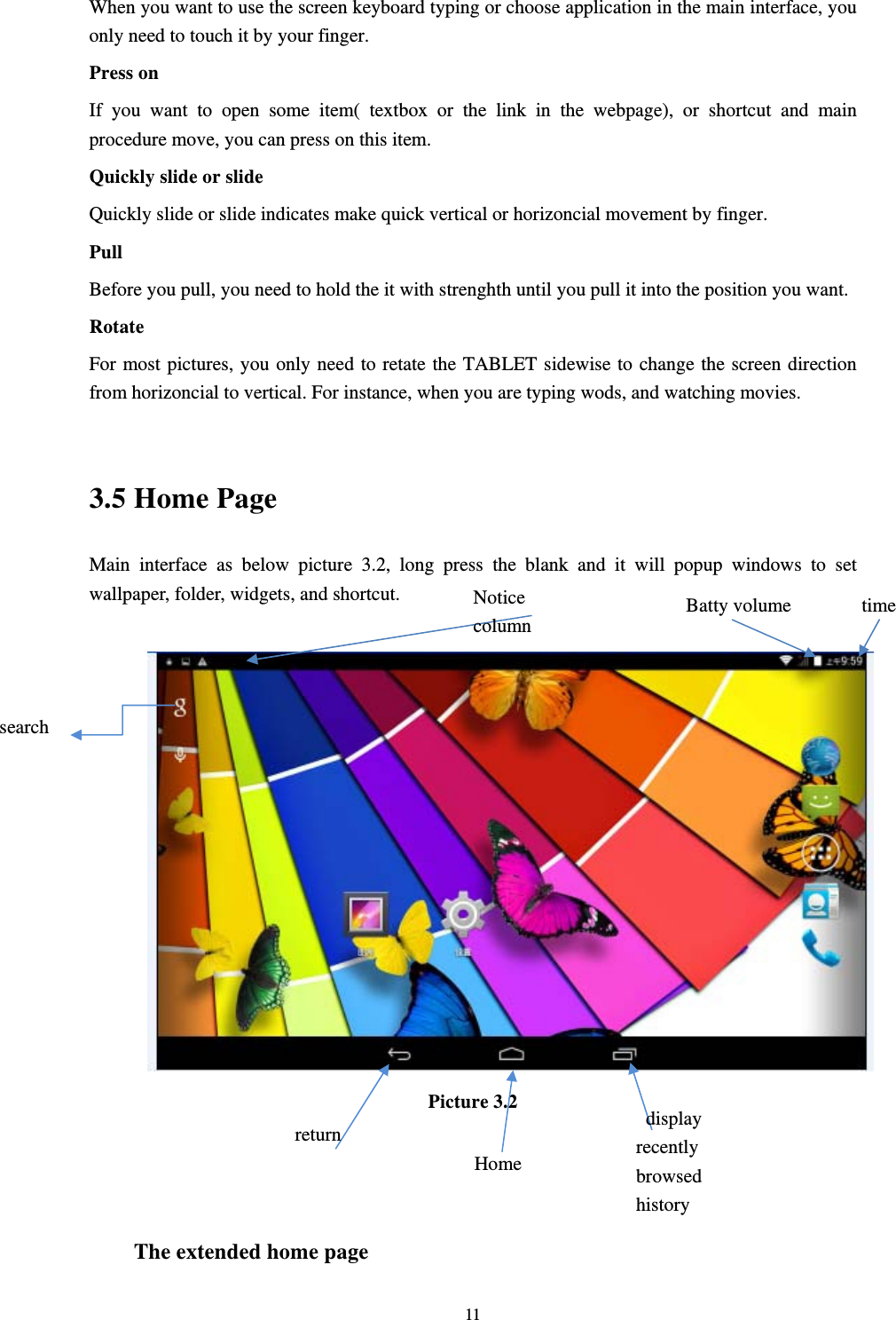     11When you want to use the screen keyboard typing or choose application in the main interface, you only need to touch it by your finger. Press on If you want to open some item( textbox or the link in the webpage), or shortcut and main procedure move, you can press on this item. Quickly slide or slide Quickly slide or slide indicates make quick vertical or horizoncial movement by finger.   Pull  Before you pull, you need to hold the it with strenghth until you pull it into the position you want. Rotate For most pictures, you only need to retate the TABLET sidewise to change the screen direction from horizoncial to vertical. For instance, when you are typing wods, and watching movies.  3.5 Home Page Main interface as below picture 3.2, long press the blank and it will popup windows to set wallpaper, folder, widgets, and shortcut.   Picture 3.2    The extended home page   search  display recently browsed history   Home  return time Batty volume Notice column 