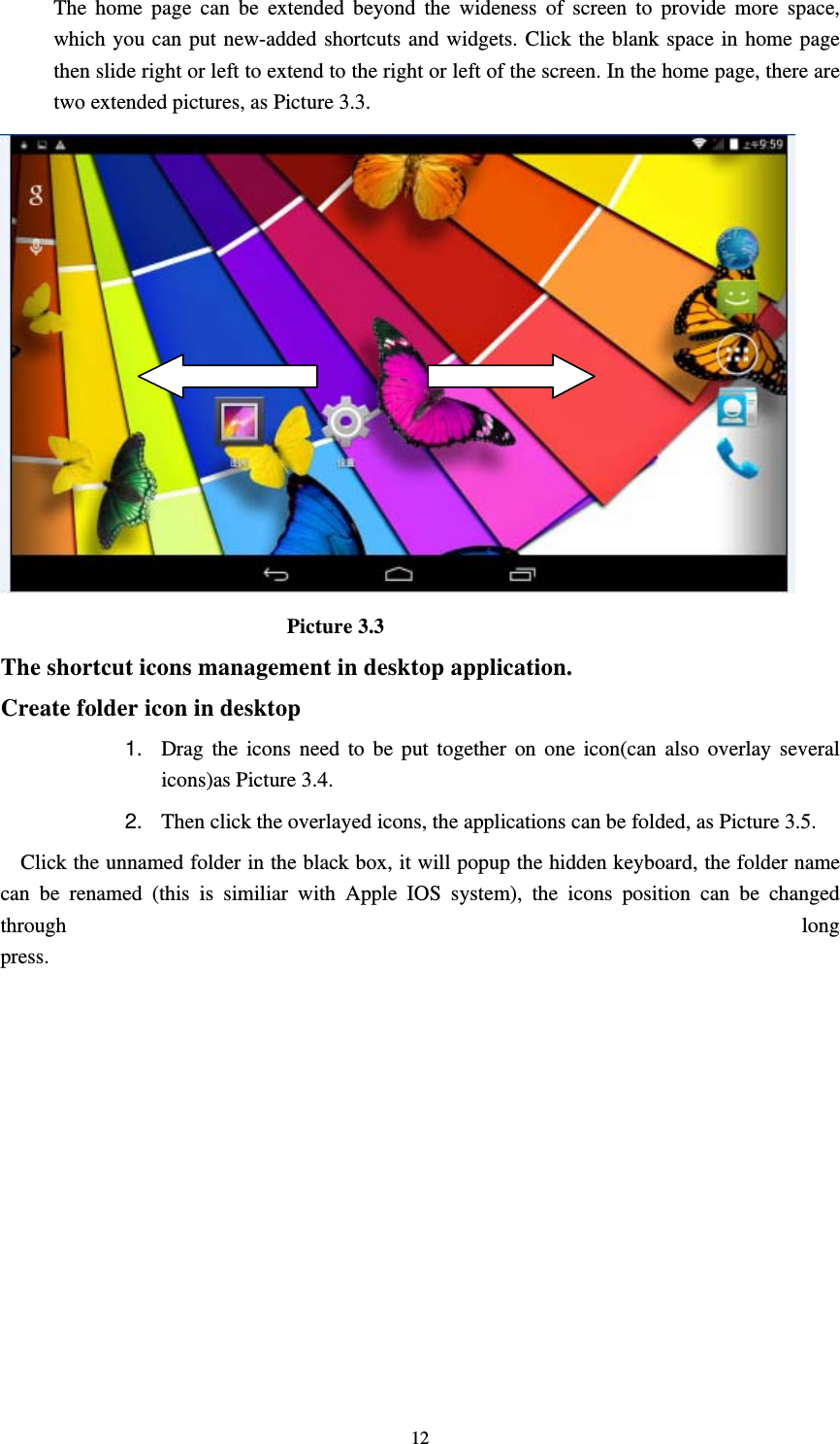     12 The home page can be extended beyond the wideness of screen to provide more space, which you can put new-added shortcuts and widgets. Click the blank space in home page then slide right or left to extend to the right or left of the screen. In the home page, there are two extended pictures, as Picture 3.3.                             Picture 3.3 The shortcut icons management in desktop application. Create folder icon in desktop 1.  Drag the icons need to be put together on one icon(can also overlay several icons)as Picture 3.4.   2.  Then click the overlayed icons, the applications can be folded, as Picture 3.5. Click the unnamed folder in the black box, it will popup the hidden keyboard, the folder name can be renamed (this is similiar with Apple IOS system), the icons position can be changed through  long press.
