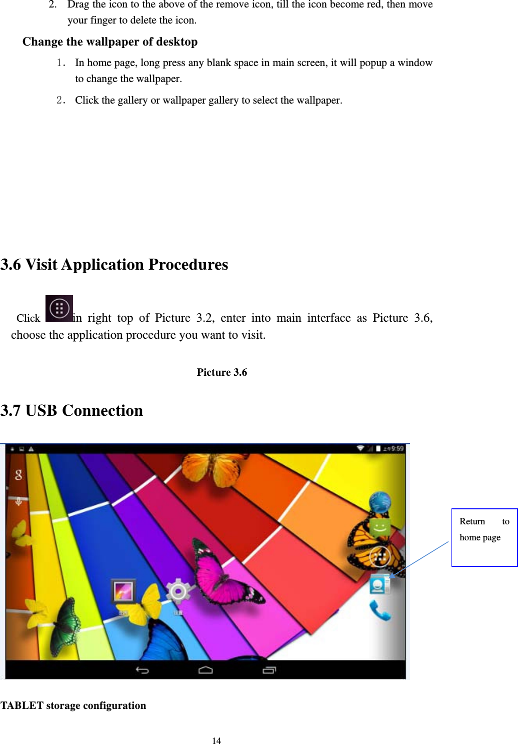     142. Drag the icon to the above of the remove icon, till the icon become red, then move your finger to delete the icon. Change the wallpaper of desktop 1． In home page, long press any blank space in main screen, it will popup a window to change the wallpaper.   2． Click the gallery or wallpaper gallery to select the wallpaper.       3.6 Visit Application Procedures Click  in right top of Picture 3.2, enter into main interface as Picture 3.6, choose the application procedure you want to visit.  Picture 3.6 3.7 USB Connection  TABLET storage configuration Return to home page 