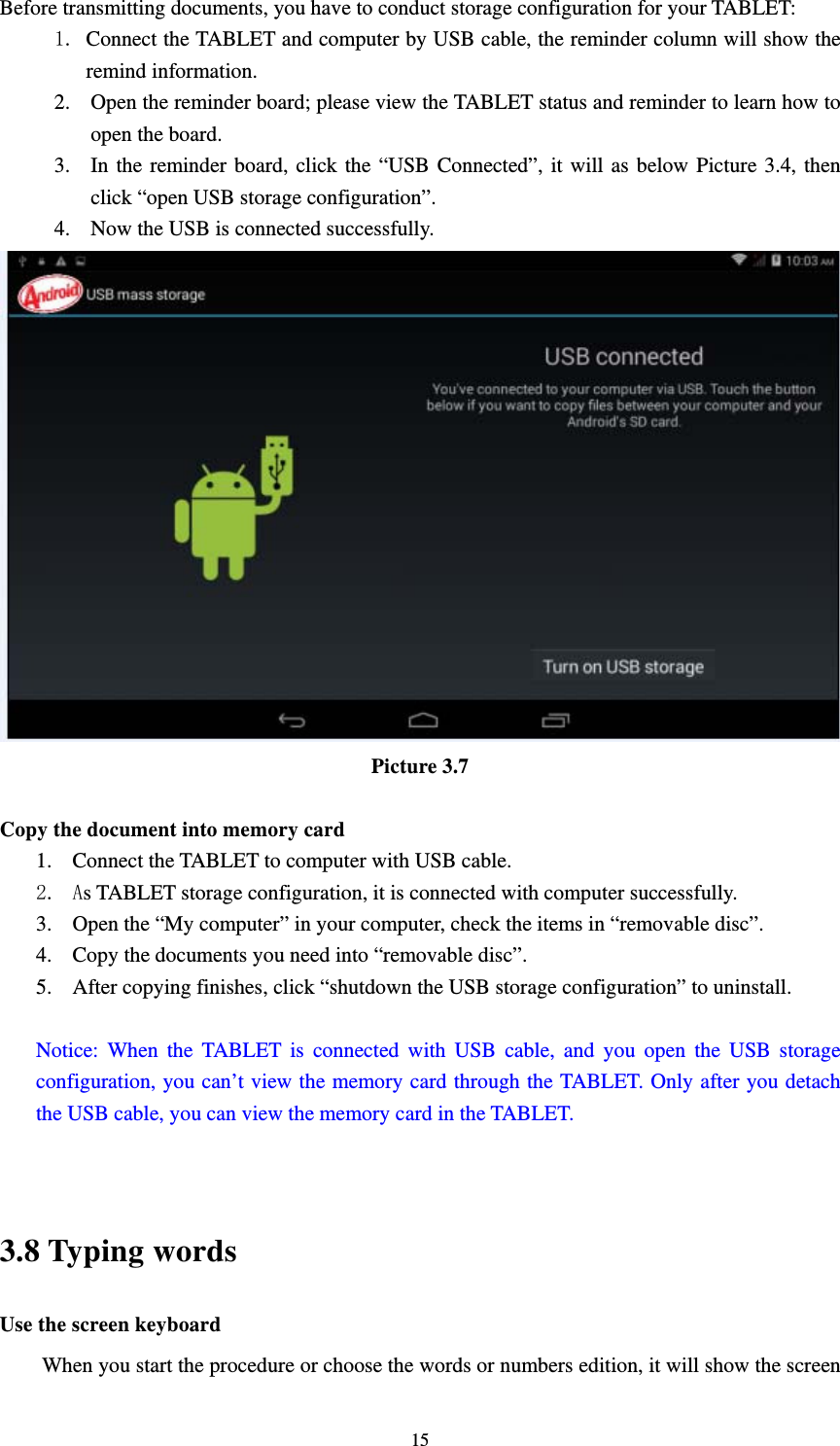     15Before transmitting documents, you have to conduct storage configuration for your TABLET:   1. Connect the TABLET and computer by USB cable, the reminder column will show the remind information. 2. Open the reminder board; please view the TABLET status and reminder to learn how to open the board. 3. In the reminder board, click the “USB Connected”, it will as below Picture 3.4, then click “open USB storage configuration”. 4. Now the USB is connected successfully.  Picture 3.7  Copy the document into memory card 1. Connect the TABLET to computer with USB cable. 2. As TABLET storage configuration, it is connected with computer successfully.   3. Open the “My computer” in your computer, check the items in “removable disc”. 4. Copy the documents you need into “removable disc”. 5. After copying finishes, click “shutdown the USB storage configuration” to uninstall.  Notice: When the TABLET is connected with USB cable, and you open the USB storage configuration, you can’t view the memory card through the TABLET. Only after you detach the USB cable, you can view the memory card in the TABLET.   3.8 Typing words Use the screen keyboard When you start the procedure or choose the words or numbers edition, it will show the screen 