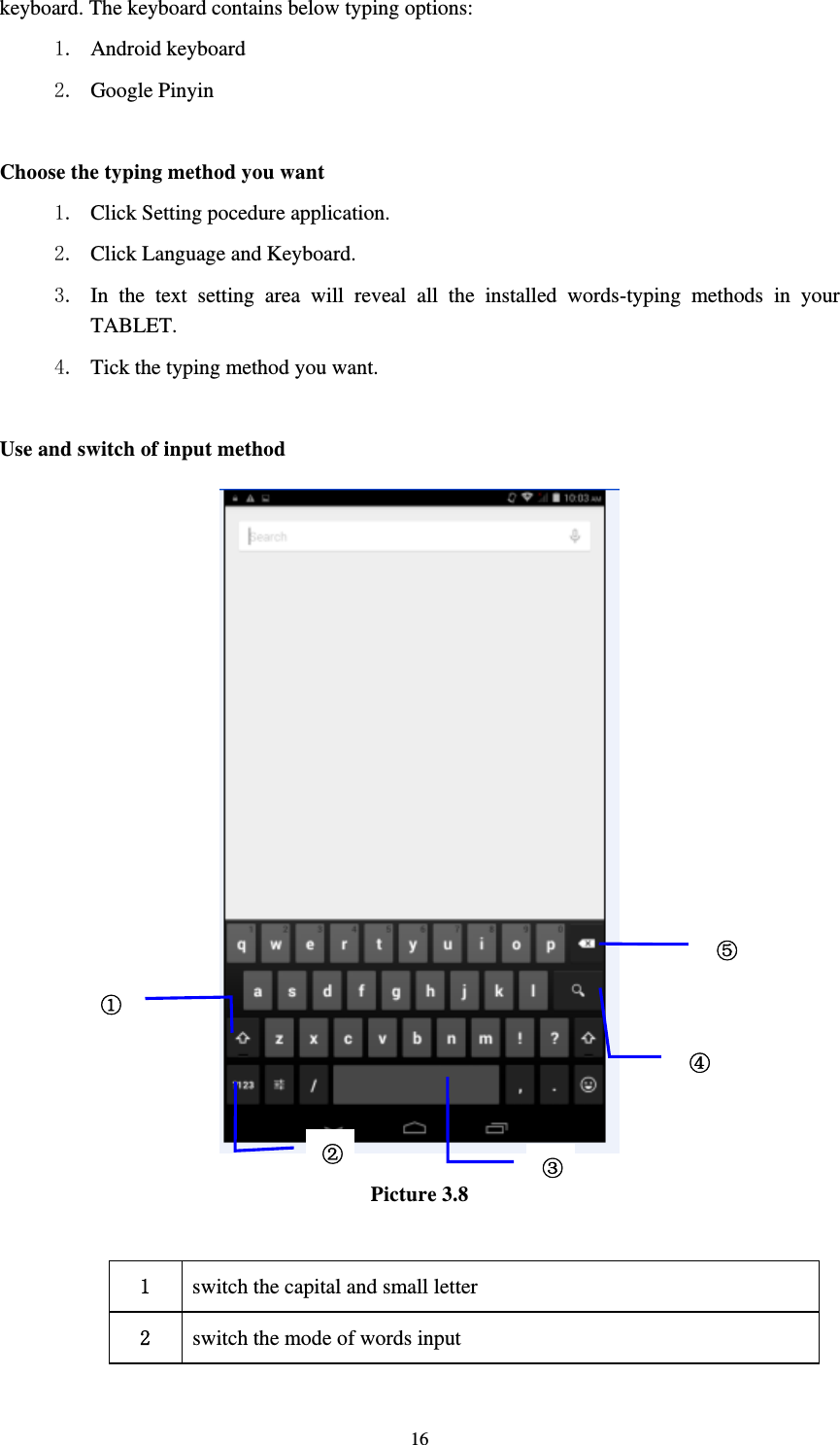     16keyboard. The keyboard contains below typing options: 1. Android keyboard 2. Google Pinyin        Choose the typing method you want 1. Click Setting pocedure application. 2. Click Language and Keyboard. 3. In the text setting area will reveal all the installed words-typing methods in your TABLET.  4. Tick the typing method you want.  Use and switch of input method  Picture 3.8  1  switch the capital and small letter   2  switch the mode of words input   ①②③⑤④