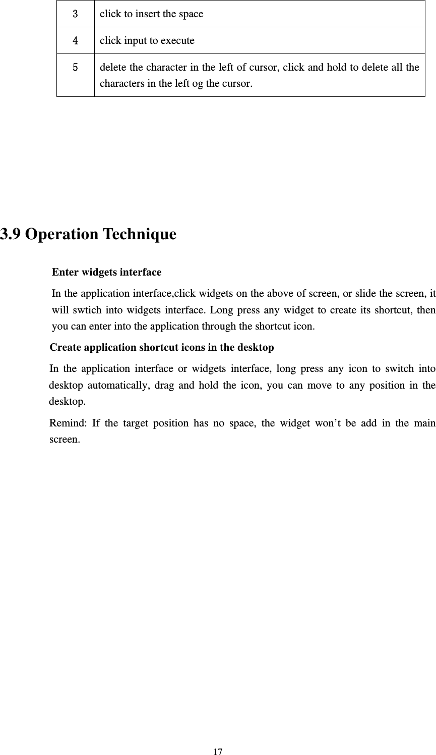     173  click to insert the space 4  click input to execute 5  delete the character in the left of cursor, click and hold to delete all the characters in the left og the cursor.      3.9 Operation Technique Enter widgets interface In the application interface,click widgets on the above of screen, or slide the screen, it will swtich into widgets interface. Long press any widget to create its shortcut, then you can enter into the application through the shortcut icon.     Create application shortcut icons in the desktop      In the application interface or widgets interface, long press any icon to switch into desktop automatically, drag and hold the icon, you can move to any position in the desktop.      Remind: If the target position has no space, the widget won’t be add in the main screen.              
