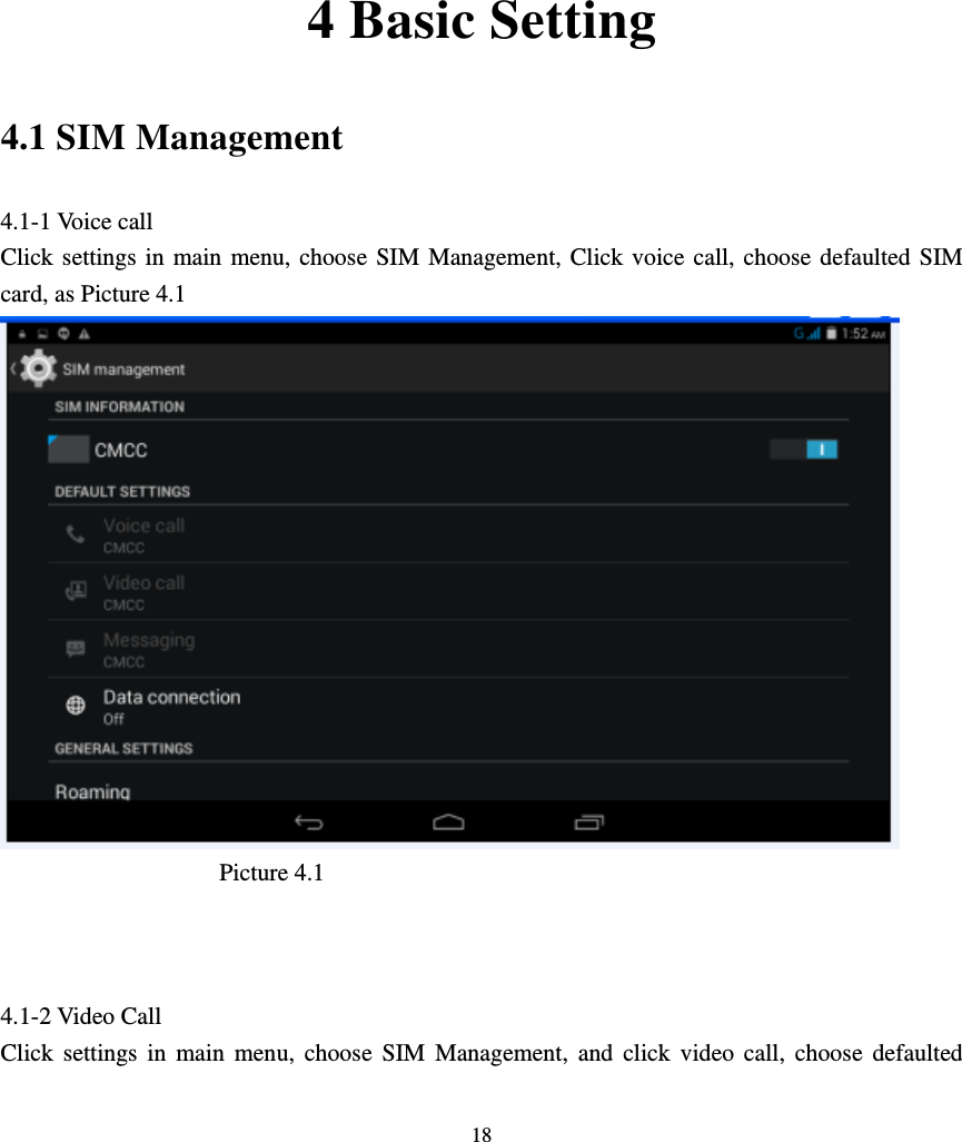     18          4 Basic Setting 4.1 SIM Management 4.1-1 Voice call Click settings in main menu, choose SIM Management, Click voice call, choose defaulted SIM card, as Picture 4.1                    Picture 4.1                      4.1-2 Video Call Click settings in main menu, choose SIM Management, and click video call, choose defaulted 