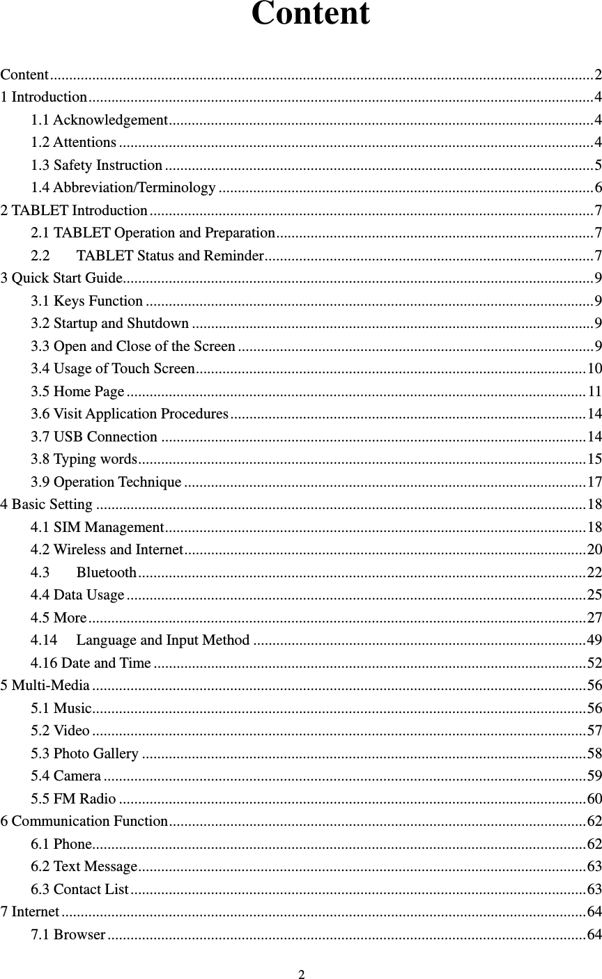    2  Content Content .............................................................................................................................................. 21 Introduction .................................................................................................................................... 41.1 Acknowledgement ............................................................................................................... 41.2 Attentions ............................................................................................................................ 41.3 Safety Instruction ................................................................................................................ 51.4 Abbreviation/Terminology .................................................................................................. 6 2 TABLET Introduction .................................................................................................................... 72.1 TABLET Operation and Preparation ................................................................................... 72.2TABLET Status and Reminder ...................................................................................... 73 Quick Start Guide ........................................................................................................................... 93.1 Keys Function ..................................................................................................................... 93.2 Startup and Shutdown ......................................................................................................... 93.3 Open and Close of the Screen ............................................................................................. 93.4 Usage of Touch Screen ...................................................................................................... 103.5 Home Page ........................................................................................................................ 113.6 Visit Application Procedures ............................................................................................. 143.7 USB Connection ............................................................................................................... 143.8 Typing words ..................................................................................................................... 153.9 Operation Technique ......................................................................................................... 174 Basic Setting ................................................................................................................................ 184.1 SIM Management .............................................................................................................. 184.2 Wireless and Internet ......................................................................................................... 204.3Bluetooth ..................................................................................................................... 224.4 Data Usage ........................................................................................................................ 254.5 More .................................................................................................................................. 274.14Language and Input Method ....................................................................................... 494.16 Date and Time ................................................................................................................. 525 Multi-Media ................................................................................................................................. 565.1 Music ................................................................................................................................. 565.2 Video ................................................................................................................................. 575.3 Photo Gallery .................................................................................................................... 585.4 Camera .............................................................................................................................. 595.5 FM Radio .......................................................................................................................... 606 Communication Function ............................................................................................................. 626.1 Phone ................................................................................................................................. 626.2 Text Message ..................................................................................................................... 636.3 Contact List ....................................................................................................................... 637 Internet ......................................................................................................................................... 647.1 Browser ............................................................................................................................. 64