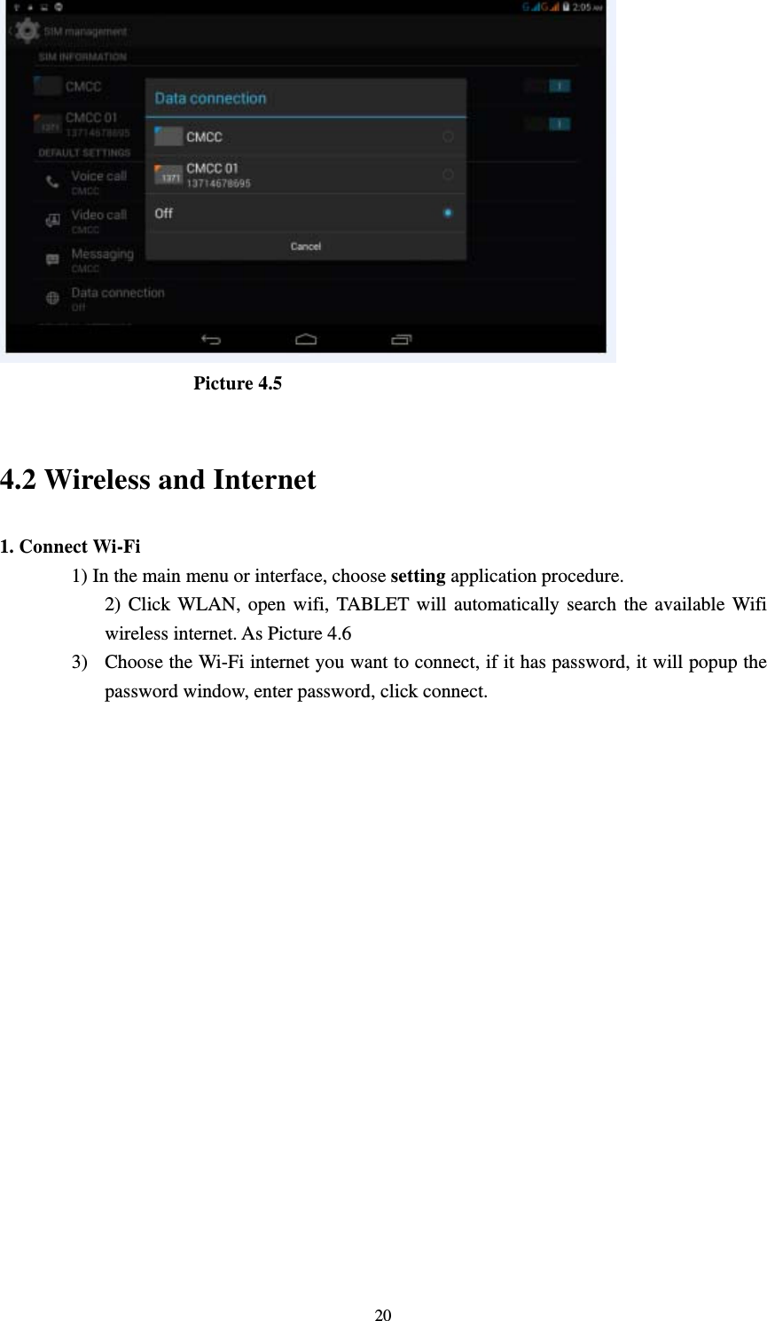     20                     Picture 4.5   4.2 Wireless and Internet 1. Connect Wi-Fi 1) In the main menu or interface, choose setting application procedure. 2) Click WLAN, open wifi, TABLET will automatically search the available Wifi wireless internet. As Picture 4.6   3) Choose the Wi-Fi internet you want to connect, if it has password, it will popup the password window, enter password, click connect.  