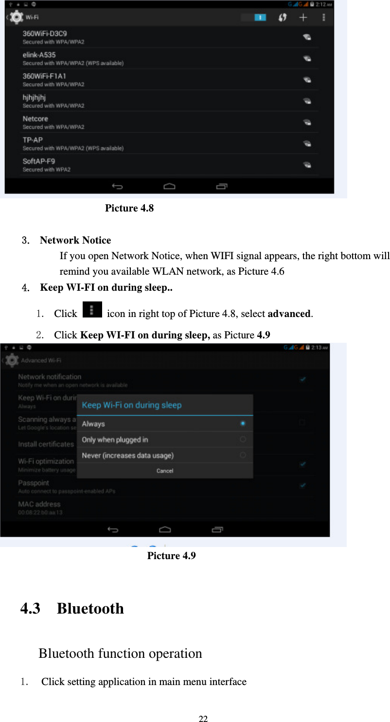     22                      Picture 4.8  3. Network Notice   If you open Network Notice, when WIFI signal appears, the right bottom will remind you available WLAN network, as Picture 4.6   4. Keep WI-FI on during sleep.. 1. Click    icon in right top of Picture 4.8, select advanced. 2. Click Keep WI-FI on during sleep, as Picture 4.9                               Picture 4.9    4.3 Bluetooth Bluetooth function operation 1. Click setting application in main menu interface 