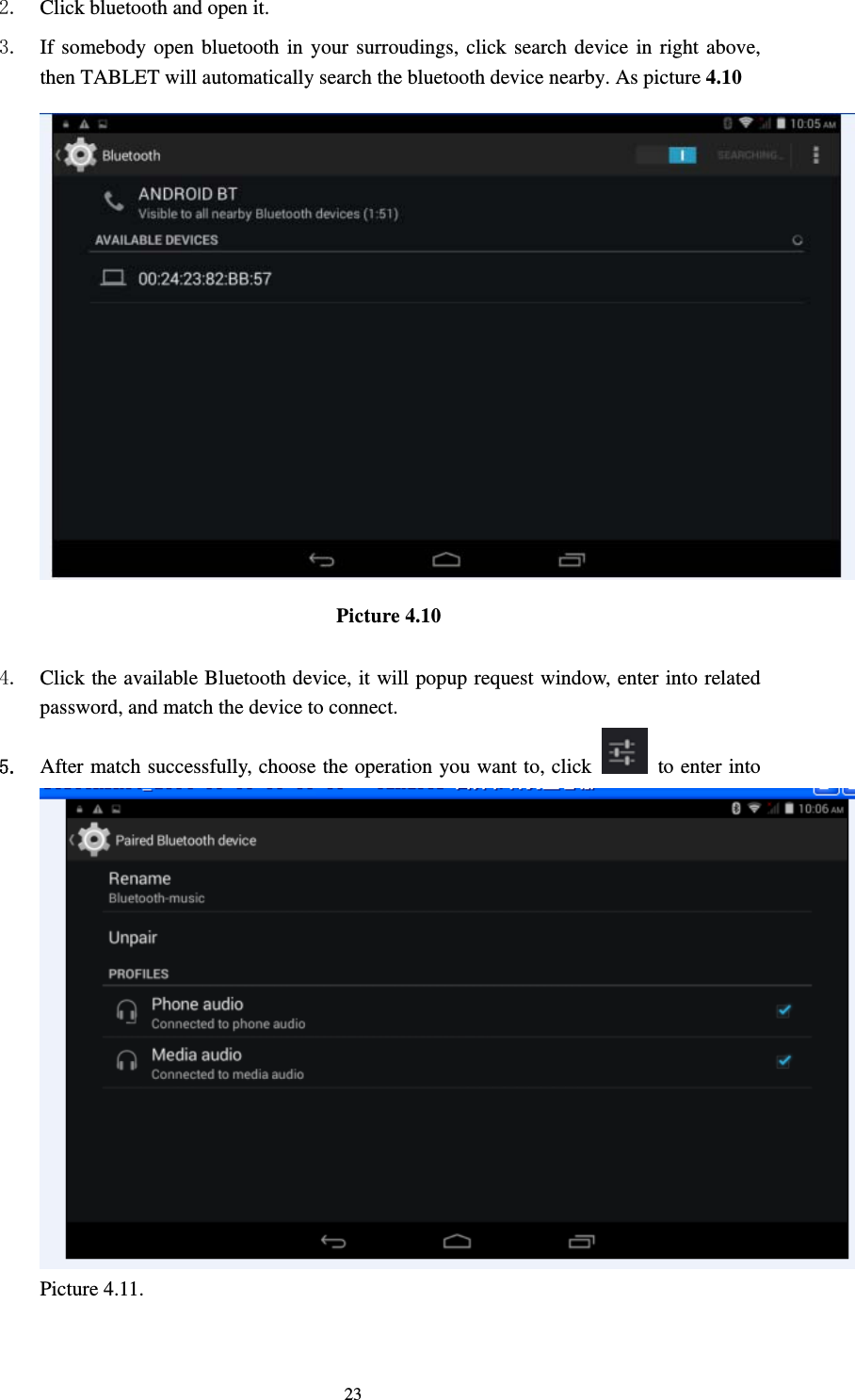     232. Click bluetooth and open it.   3. If somebody open bluetooth in your surroudings, click search device in right above, then TABLET will automatically search the bluetooth device nearby. As picture 4.10  Picture 4.10     4. Click the available Bluetooth device, it will popup request window, enter into related password, and match the device to connect. 5. After match successfully, choose the operation you want to, click    to enter into Picture 4.11.  