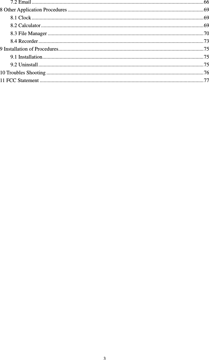     37.2 Email ................................................................................................................................. 668 Other Application Procedures ...................................................................................................... 698.1 Clock ................................................................................................................................. 698.2 Calculator .......................................................................................................................... 698.3 File Manager ..................................................................................................................... 708.4 Recorder ............................................................................................................................ 739 Installation of Procedures ............................................................................................................. 759.1 Installation ......................................................................................................................... 759.2 Uninstall ............................................................................................................................ 7510 Troubles Shooting ...................................................................................................................... 7611 FCC Statement ........................................................................................................................... 77      