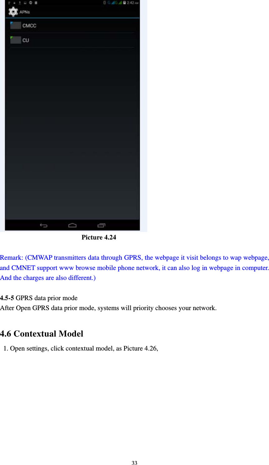    33                         Picture 4.24  Remark: (CMWAP transmitters data through GPRS, the webpage it visit belongs to wap webpage, and CMNET support www browse mobile phone network, it can also log in webpage in computer. And the charges are also different.)  4.5-5 GPRS data prior mode After Open GPRS data prior mode, systems will priority chooses your network.      4.6 Contextual Model   1. Open settings, click contextual model, as Picture 4.26,   