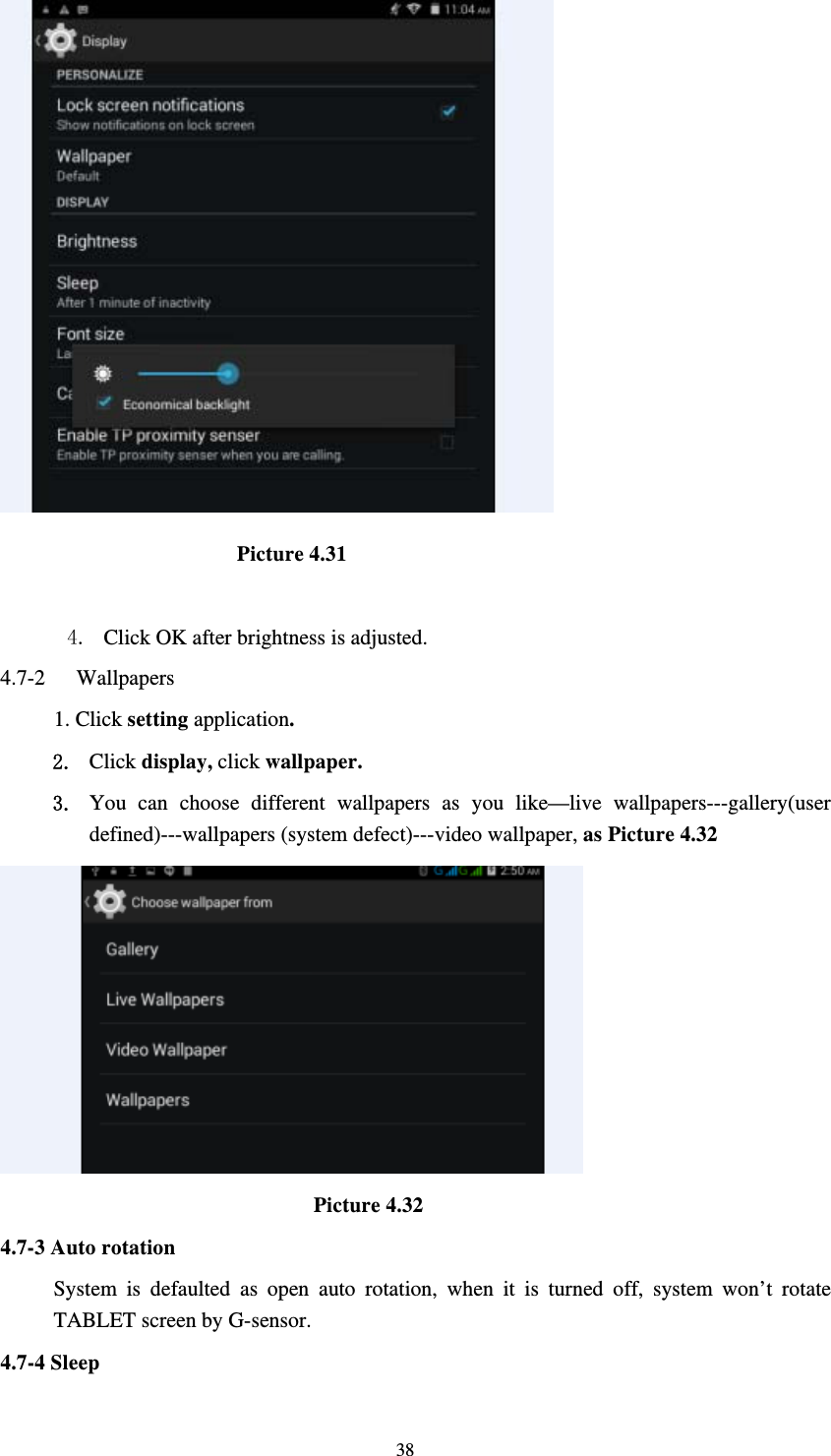     38                       Picture 4.31  4. Click OK after brightness is adjusted. 4.7-2  Wallpapers 1. Click setting application. 2. Click display, click wallpaper. 3. You can choose different wallpapers as you like—live wallpapers---gallery(user defined)---wallpapers (system defect)---video wallpaper, as Picture 4.32                               Picture 4.32 4.7-3 Auto rotation System is defaulted as open auto rotation, when it is turned off, system won’t rotate TABLET screen by G-sensor. 4.7-4 Sleep 