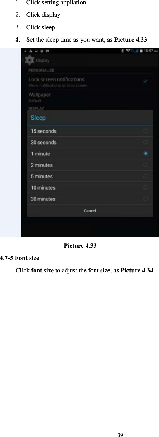     391. Click setting appliation. 2. Click display. 3. Click sleep. 4. Set the sleep time as you want, as Picture 4.33                      Picture 4.33 4.7-5 Font size Click font size to adjust the font size, as Picture 4.34 