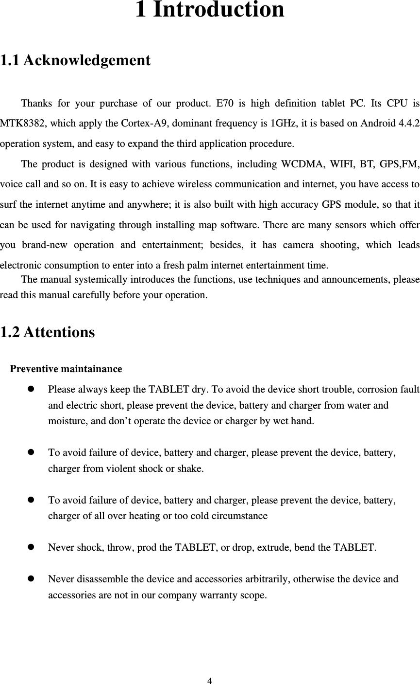     4 1 Introduction 1.1 Acknowledgement     Thanks for your purchase of our product. E70 is high definition tablet PC. Its CPU is MTK8382, which apply the Cortex-A9, dominant frequency is 1GHz, it is based on Android 4.4.2 operation system, and easy to expand the third application procedure. The product is designed with various functions, including WCDMA, WIFI, BT, GPS,FM, voice call and so on. It is easy to achieve wireless communication and internet, you have access to surf the internet anytime and anywhere; it is also built with high accuracy GPS module, so that it can be used for navigating through installing map software. There are many sensors which offer you brand-new operation and entertainment; besides, it has camera shooting, which leads electronic consumption to enter into a fresh palm internet entertainment time.   The manual systemically introduces the functions, use techniques and announcements, please read this manual carefully before your operation. 1.2 Attentions   Preventive maintainance    Please always keep the TABLET dry. To avoid the device short trouble, corrosion fault and electric short, please prevent the device, battery and charger from water and moisture, and don’t operate the device or charger by wet hand.     To avoid failure of device, battery and charger, please prevent the device, battery, charger from violent shock or shake.   To avoid failure of device, battery and charger, please prevent the device, battery, charger of all over heating or too cold circumstance   Never shock, throw, prod the TABLET, or drop, extrude, bend the TABLET.   Never disassemble the device and accessories arbitrarily, otherwise the device and accessories are not in our company warranty scope. 