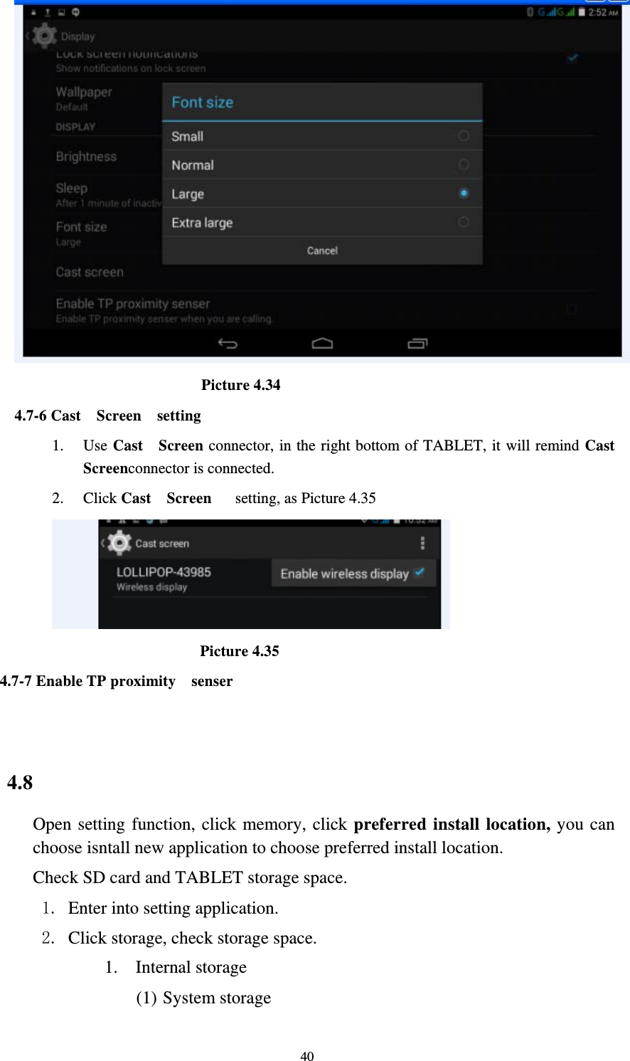     40                         Picture 4.34 4.7-6 Cast  Screen  setting 1. Use Cast  Screen connector, in the right bottom of TABLET, it will remind Cast  Screenconnector is connected. 2. Click Cast  Screen   setting, as Picture 4.35                     Picture 4.35 4.7-7 Enable TP proximity    senser                      4.8 Open setting function, click memory, click preferred install location, you can choose isntall new application to choose preferred install location. Check SD card and TABLET storage space. 1. Enter into setting application. 2. Click storage, check storage space. 1. Internal storage (1) System storage 