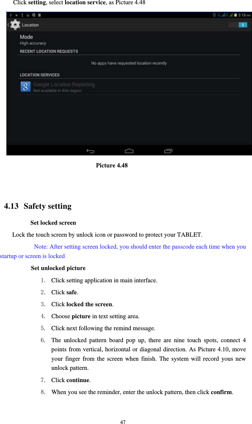     47Click setting, select location service, as Picture 4.48                               Picture 4.48   4.13  Safety setting Set locked screen Lock the touch screen by unlock icon or password to protect your TABLET.     Note: After setting screen locked, you should enter the passcode each time when you startup or screen is locked         Set unlocked picture 1. Click setting application in main interface. 2. Click safe. 3. Click locked the screen.  4. Choose picture in text setting area. 5. Click next following the remind message. 6. The unlocked pattern board pop up, there are nine touch spots, connect 4 points from vertical, horizontal or diagonal direction. As Picture 4.10, move your finger from the screen when finish. The system will record yous new unlock pattern. 7. Click continue. 8. When you see the reminder, enter the unlock pattern, then click confirm. 
